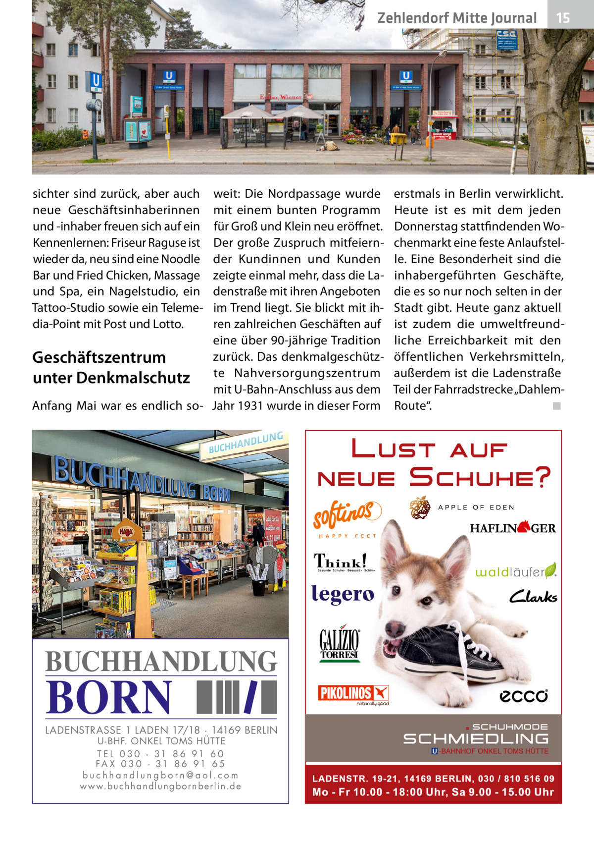 Zehlendorf Mitte Journal  sichter sind zurück, aber auch neue Geschäftsinhaberinnen und -inhaber freuen sich auf ein Kennenlernen: Friseur Raguse ist wieder da, neu sind eine Noodle Bar und Fried Chicken, Massage und Spa, ein Nagelstudio, ein Tattoo-Studio sowie ein Telemedia-Point mit Post und Lotto.  weit: Die Nordpassage wurde mit einem bunten Programm für Groß und Klein neu eröffnet. Der große Zuspruch mitfeiernder Kundinnen und Kunden zeigte einmal mehr, dass die Ladenstraße mit ihren Angeboten im Trend liegt. Sie blickt mit ihren zahlreichen Geschäften auf eine über 90-jährige Tradition zurück. Das denkmalgeschützGeschäftszentrum unter Denkmalschutz te Nahversorgungszentrum mit U-Bahn-Anschluss aus dem Anfang Mai war es endlich so- Jahr 1931 wurde in dieser Form  BUCHHANDLUNG  BORN  LADENSTRASSE 1 LADEN 17/18 · 14169 BERLIN U - BHF. ONKEL TOMS HÜTTE T E L 0 3 0 - 31 8 6 91 6 0 FA X 0 3 0 - 31 8 6 91 6 5 buchhandlungborn@aol.com w w w.b u c h h a n d l u n g b o r n b e r l i n.d e  15  erstmals in Berlin verwirklicht. Heute ist es mit dem jeden Donnerstag stattfindenden Wochenmarkt eine feste Anlaufstelle. Eine Besonderheit sind die inhabergeführten Geschäfte, die es so nur noch selten in der Stadt gibt. Heute ganz aktuell ist zudem die umweltfreundliche Erreichbarkeit mit den öffentlichen Verkehrsmitteln, außerdem ist die Ladenstraße Teil der Fahrradstrecke „DahlemRoute“.� ◾