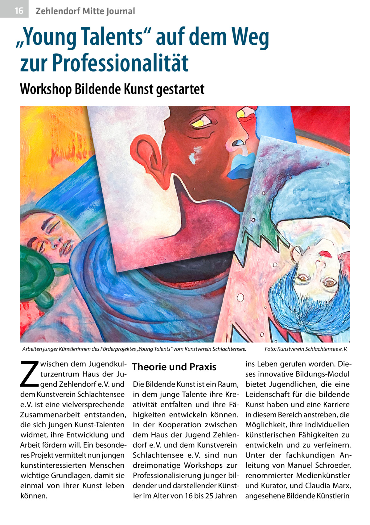 16  Zehlendorf Mitte Journal  „Young Talents“ auf dem Weg zur Professionalität Workshop Bildende Kunst gestartet  Arbeiten junger Künstlerinnen des Förderprojektes „Young Talents“ vom Kunstverein Schlachtensee.�  Z  wischen dem Jugendkulturzentrum Haus der Jugend Zehlendorf e. V. und dem Kunstverein Schlachtensee e. V. ist eine vielversprechende Zusammenarbeit entstanden, die sich jungen Kunst-Talenten widmet, ihre Entwicklung und Arbeit fördern will. Ein besonderes Projekt vermittelt nun jungen kunstinteressierten Menschen wichtige Grundlagen, damit sie einmal von ihrer Kunst leben können.  Theorie und Praxis Die Bildende Kunst ist ein Raum, in dem junge Talente ihre Kreativität entfalten und ihre Fähigkeiten entwickeln können. In der Kooperation zwischen dem Haus der Jugend Zehlendorf e. V. und dem Kunstverein Schlachtensee e. V. sind nun dreimonatige Workshops zur Professionalisierung junger bildender und darstellender Künstler im Alter von 16 bis 25 Jahren  Foto: Kunstverein Schlachtensee e. V.  ins Leben gerufen worden. Dieses innovative Bildungs-Modul bietet Jugendlichen, die eine Leidenschaft für die bildende Kunst haben und eine Karriere in diesem Bereich anstreben, die Möglichkeit, ihre individuellen künstlerischen Fähigkeiten zu entwickeln und zu verfeinern. Unter der fachkundigen Anleitung von Manuel Schroeder, renommierter Medienkünstler und Kurator, und Claudia Marx, angesehene Bildende Künstlerin