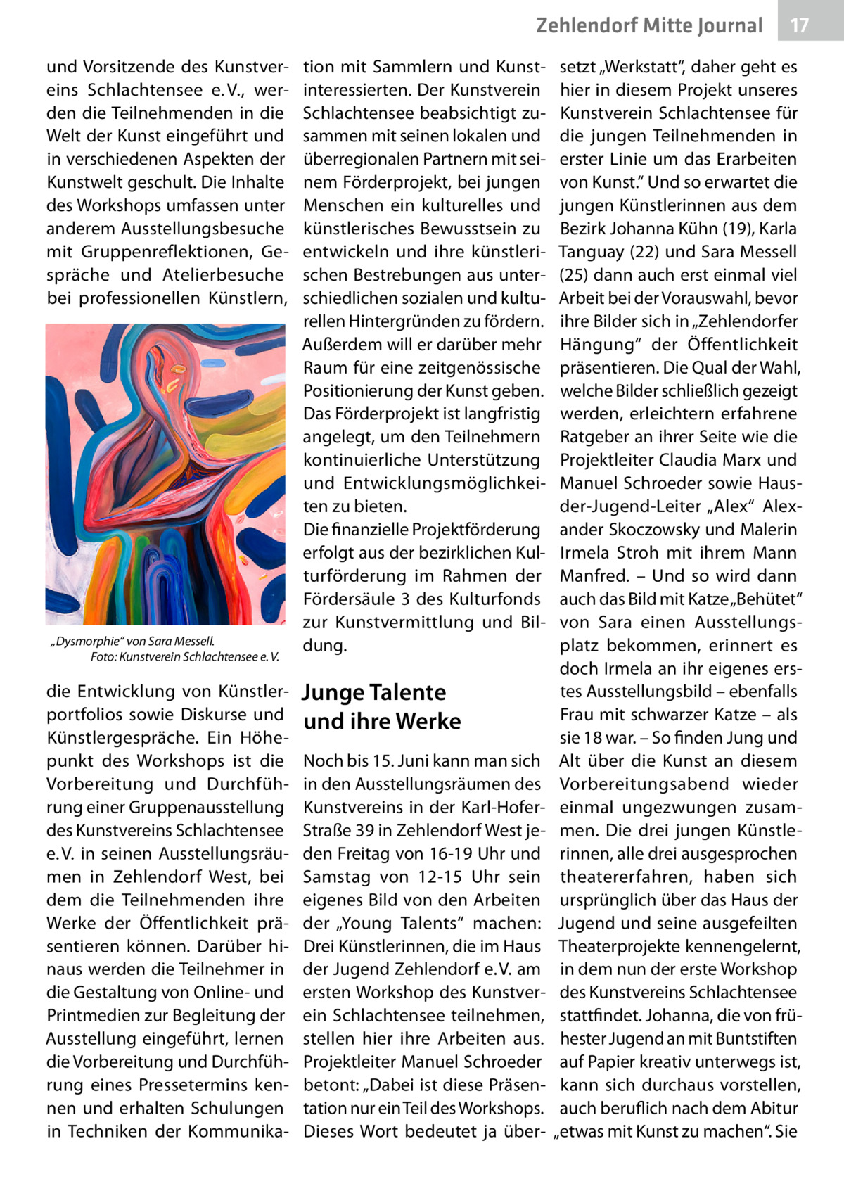 Zehlendorf Mitte Journal und Vorsitzende des Kunstvereins Schlachtensee e. V., werden die Teilnehmenden in die Welt der Kunst eingeführt und in verschiedenen Aspekten der Kunstwelt geschult. Die Inhalte des Workshops umfassen unter anderem Ausstellungsbesuche mit Gruppenreflektionen, Gespräche und Atelierbesuche bei professionellen Künstlern,  „Dysmorphie“ von Sara Messell. Foto: Kunstverein Schlachtensee e. V.  die Entwicklung von Künstlerportfolios sowie Diskurse und Künstlergespräche. Ein Höhepunkt des Workshops ist die Vorbereitung und Durchführung einer Gruppenausstellung des Kunstvereins Schlachtensee e. V. in seinen Ausstellungsräumen in Zehlendorf West, bei dem die Teilnehmenden ihre Werke der Öffentlichkeit präsentieren können. Darüber hinaus werden die Teilnehmer in die Gestaltung von Online- und Printmedien zur Begleitung der Ausstellung eingeführt, lernen die Vorbereitung und Durchführung eines Pressetermins kennen und erhalten Schulungen in Techniken der Kommunika tion mit Sammlern und Kunstinteressierten. Der Kunstverein Schlachtensee beabsichtigt zusammen mit seinen lokalen und überregionalen Partnern mit seinem Förderprojekt, bei jungen Menschen ein kulturelles und künstlerisches Bewusstsein zu entwickeln und ihre künstlerischen Bestrebungen aus unterschiedlichen sozialen und kulturellen Hintergründen zu fördern. Außerdem will er darüber mehr Raum für eine zeitgenössische Positionierung der Kunst geben. Das Förderprojekt ist langfristig angelegt, um den Teilnehmern kontinuierliche Unterstützung und Entwicklungsmöglichkeiten zu bieten. Die finanzielle Projektförderung erfolgt aus der bezirklichen Kulturförderung im Rahmen der Fördersäule  3 des Kulturfonds zur Kunstvermittlung und Bildung.  Junge Talente und ihre Werke Noch bis 15. Juni kann man sich in den Ausstellungsräumen des Kunstvereins in der Karl-HoferStraße 39 in Zehlendorf West jeden Freitag von 16-19 Uhr und Samstag von 12-15  Uhr sein eigenes Bild von den Arbeiten der „Young Talents“ machen: Drei Künstlerinnen, die im Haus der Jugend Zehlendorf e. V. am ersten Workshop des Kunstverein Schlachtensee teilnehmen, stellen hier ihre Arbeiten aus. Projektleiter Manuel Schroeder betont: „Dabei ist diese Präsentation nur ein Teil des Workshops. Dieses Wort bedeutet ja über 17  setzt „Werkstatt“, daher geht es hier in diesem Projekt unseres Kunstverein Schlachtensee für die jungen Teilnehmenden in erster Linie um das Erarbeiten von Kunst.“ Und so erwartet die jungen Künstlerinnen aus dem Bezirk Johanna Kühn (19), Karla Tanguay (22) und Sara Messell (25) dann auch erst einmal viel Arbeit bei der Vorauswahl, bevor ihre Bilder sich in „Zehlendorfer Hängung“ der Öffentlichkeit präsentieren. Die Qual der Wahl, welche Bilder schließlich gezeigt werden, erleichtern erfahrene Ratgeber an ihrer Seite wie die Projektleiter Claudia Marx und Manuel Schroeder sowie Hausder-Jugend-Leiter „Alex“ Alexander Skoczowsky und Malerin Irmela Stroh mit ihrem Mann Manfred. – Und so wird dann auch das Bild mit Katze „Behütet“ von Sara einen Ausstellungsplatz bekommen, erinnert es doch Irmela an ihr eigenes erstes Ausstellungsbild – ebenfalls Frau mit schwarzer Katze – als sie 18 war. – So finden Jung und Alt über die Kunst an diesem Vorbereitungsabend wieder einmal ungezwungen zusammen. Die drei jungen Künstlerinnen, alle drei ausgesprochen theatererfahren, haben sich ursprünglich über das Haus der Jugend und seine ausgefeilten Theaterprojekte kennengelernt, in dem nun der erste Workshop des Kunstvereins Schlachtensee stattfindet. Johanna, die von frühester Jugend an mit Buntstiften auf Papier kreativ unterwegs ist, kann sich durchaus vorstellen, auch beruflich nach dem Abitur „etwas mit Kunst zu machen“. Sie