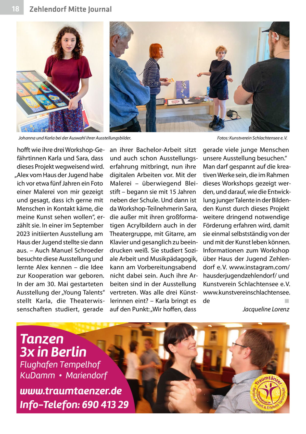 18  Zehlendorf Mitte Journal  Johanna und Karla bei der Auswahl ihrer Ausstellungsbilder.�  hofft wie ihre drei Workshop-Gefährtinnen Karla und Sara, dass dieses Projekt wegweisend wird. „Alex vom Haus der Jugend habe ich vor etwa fünf Jahren ein Foto einer Malerei von mir gezeigt und gesagt, dass ich gerne mit Menschen in Kontakt käme, die meine Kunst sehen wollen“, erzählt sie. In einer im September 2023 initiierten Ausstellung am Haus der Jugend stellte sie dann aus. – Auch Manuel Schroeder besuchte diese Ausstellung und lernte Alex kennen – die Idee zur Kooperation war geboren. In der am 30.  Mai gestarteten Ausstellung der „Young Talents“ stellt Karla, die Theaterwissenschaften studiert, gerade  an ihrer Bachelor-Arbeit sitzt und auch schon Ausstellungserfahrung mitbringt, nun ihre digitalen Arbeiten vor. Mit der Malerei – überwiegend Bleistift – begann sie mit 15 Jahren neben der Schule. Und dann ist da Workshop-Teilnehmerin Sara, die außer mit ihren großformatigen Acrylbildern auch in der Theatergruppe, mit Gitarre, am Klavier und gesanglich zu beeindrucken weiß. Sie studiert Soziale Arbeit und Musikpädagogik, kann am Vorbereitungsabend nicht dabei sein. Auch ihre Arbeiten sind in der Ausstellung vertreten. Was alle drei Künstlerinnen eint? – Karla bringt es auf den Punkt: „Wir hoffen, dass  Fotos: Kunstverein Schlachtensee e. V.  gerade viele junge Menschen unsere Ausstellung besuchen.“ Man darf gespannt auf die kreativen Werke sein, die im Rahmen dieses Workshops gezeigt werden, und darauf, wie die Entwicklung junger Talente in der Bildenden Kunst durch dieses Projekt weitere dringend notwendige Förderung erfahren wird, damit sie einmal selbstständig von der und mit der Kunst leben können. Informationen zum Workshop über Haus der Jugend Zehlendorf e. V. www.instagram.com/ hausderjugendzehlendorf/ und Kunstverein Schlachtensee e. V. www.kunstvereinschlachtensee. de� ◾ � Jacqueline Lorenz