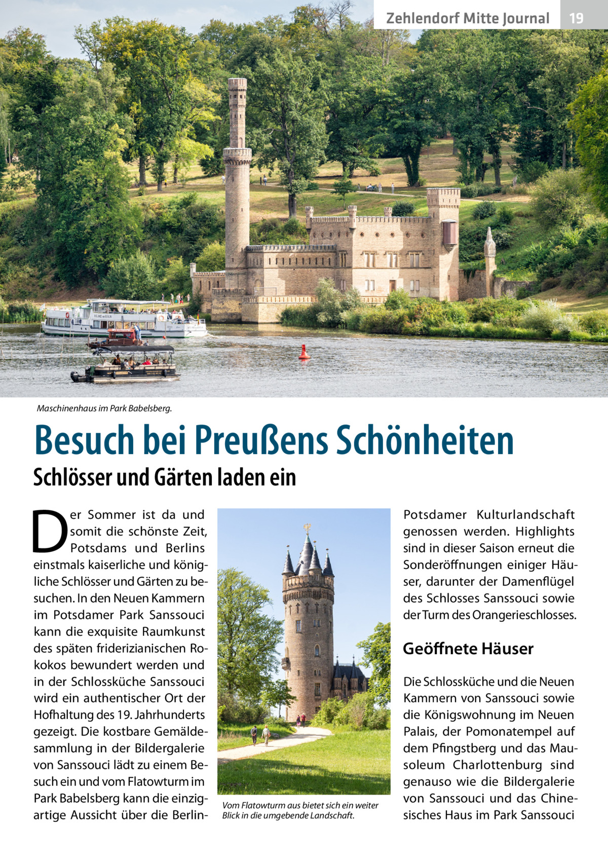 Zehlendorf Mitte Journal  19  Maschinenhaus im Park Babelsberg.  Besuch bei Preußens Schönheiten  Schlösser und Gärten laden ein  D  er Sommer ist da und somit die schönste Zeit, Potsdams und Berlins einstmals kaiserliche und königliche Schlösser und Gärten zu besuchen. In den Neuen Kammern im Potsdamer Park Sanssouci kann die exquisite Raumkunst des späten friderizianischen Rokokos bewundert werden und in der Schlossküche Sanssouci wird ein authentischer Ort der Hofhaltung des 19. Jahrhunderts gezeigt. Die kostbare Gemälde­ sammlung in der Bildergalerie von Sanssouci lädt zu einem Besuch ein und vom Flatowturm im Park Babelsberg kann die einzigartige Aussicht über die Berlin Potsdamer Kulturlandschaft genossen werden. Highlights sind in dieser Saison erneut die Sonderöffnungen einiger Häuser, darunter der Damenflügel des Schlosses Sanssouci sowie der Turm des Orangerieschlosses.  Geöffnete Häuser  Vom Flatowturm aus bietet sich ein weiter Blick in die umgebende Landschaft.  Die Schlossküche und die Neuen Kammern von Sanssouci sowie die Königswohnung im Neuen Palais, der Pomonatempel auf dem Pfingstberg und das Mausoleum Charlottenburg sind genauso wie die Bildergalerie von Sanssouci und das Chinesisches Haus im Park Sanssouci