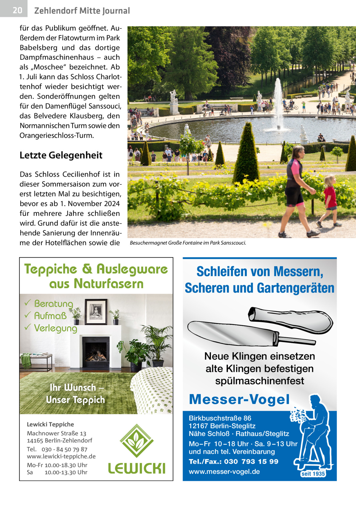20  Zehlendorf Mitte Journal  für das Publikum geöffnet. Außerdem der Flatowturm im Park Babelsberg und das dortige Dampfmaschinenhaus – auch als „Moschee“ bezeichnet. Ab 1. Juli kann das Schloss Charlottenhof wieder besichtigt werden. Sonderöffnungen gelten für den Damenflügel Sanssouci, das Belvedere Klausberg, den Normannischen Turm sowie den Orangerieschloss-Turm.  Letzte Gelegenheit Das Schloss Cecilienhof ist in dieser Sommersaison zum vorerst letzten Mal zu besichtigen, bevor es ab 1. November 2024 für mehrere Jahre schließen wird. Grund dafür ist die anstehende Sanierung der Innenräume der Hotelflächen sowie die  Besuchermagnet Große Fontaine im Park Sansscouci.  Teppiche & Auslegware aus Naturfasern  Schleifen von Messern, Scheren und Gartengeräten   Beratung  Aufmaß  Verlegung  Ihr Wunsch – Unser Teppich Lewicki Teppiche Machnower Straße   Berlin-Zehlendorf Tel.  -     www.lewicki-teppiche.de Mo-Fr .-. Uhr Sa .-. Uhr  Neue Klingen einsetzen alte Klingen befestigen spülmaschinenfest  Messer-Vogel Birkbuschstraße 86 12167 Berlin-Steglitz Nähe Schloß · Rathaus/Steglitz Mo – Fr 10 – 18 Uhr · Sa. 9 – 13 Uhr und nach tel. Vereinbarung Tel./Fax.: 030 793 15 99 www.messer-vogel.de seit 1935