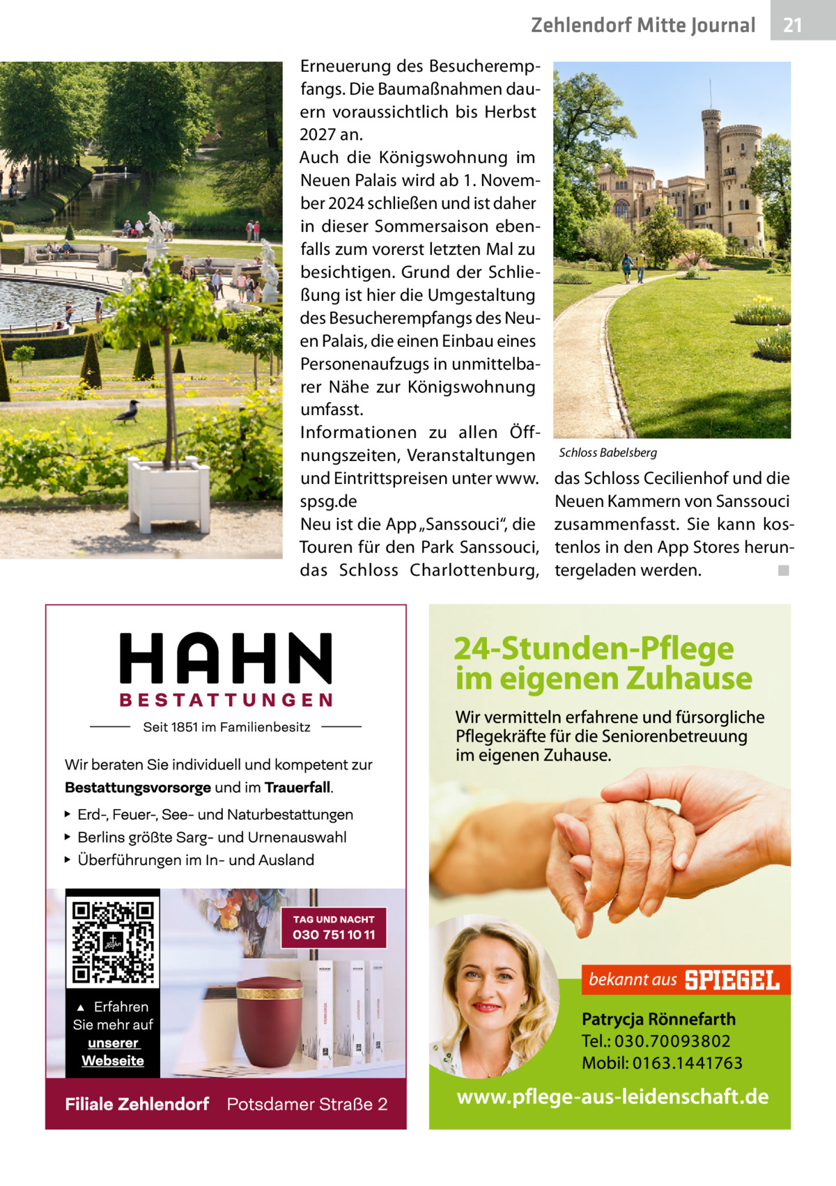 Zehlendorf Mitte Journal Erneuerung des Besucherempfangs. Die Baumaßnahmen dauern voraussichtlich bis Herbst 2027 an. Auch die Königswohnung im Neuen Palais wird ab 1. November 2024 schließen und ist daher in dieser Sommersaison ebenfalls zum vorerst letzten Mal zu besichtigen. Grund der Schließung ist hier die Umgestaltung des Besucherempfangs des Neuen Palais, die einen Einbau eines Personenaufzugs in unmittelbarer Nähe zur Königswohnung umfasst. Informationen zu allen Öffnungszeiten, Veranstaltungen und Eintrittspreisen unter www. spsg.de Neu ist die App „Sanssouci“, die Touren für den Park Sanssouci, das Schloss Charlottenburg,  21  Schloss Babelsberg  das Schloss Cecilienhof und die Neuen Kammern von Sanssouci zusammenfasst. Sie kann kostenlos in den App Stores heruntergeladen werden.� ◾