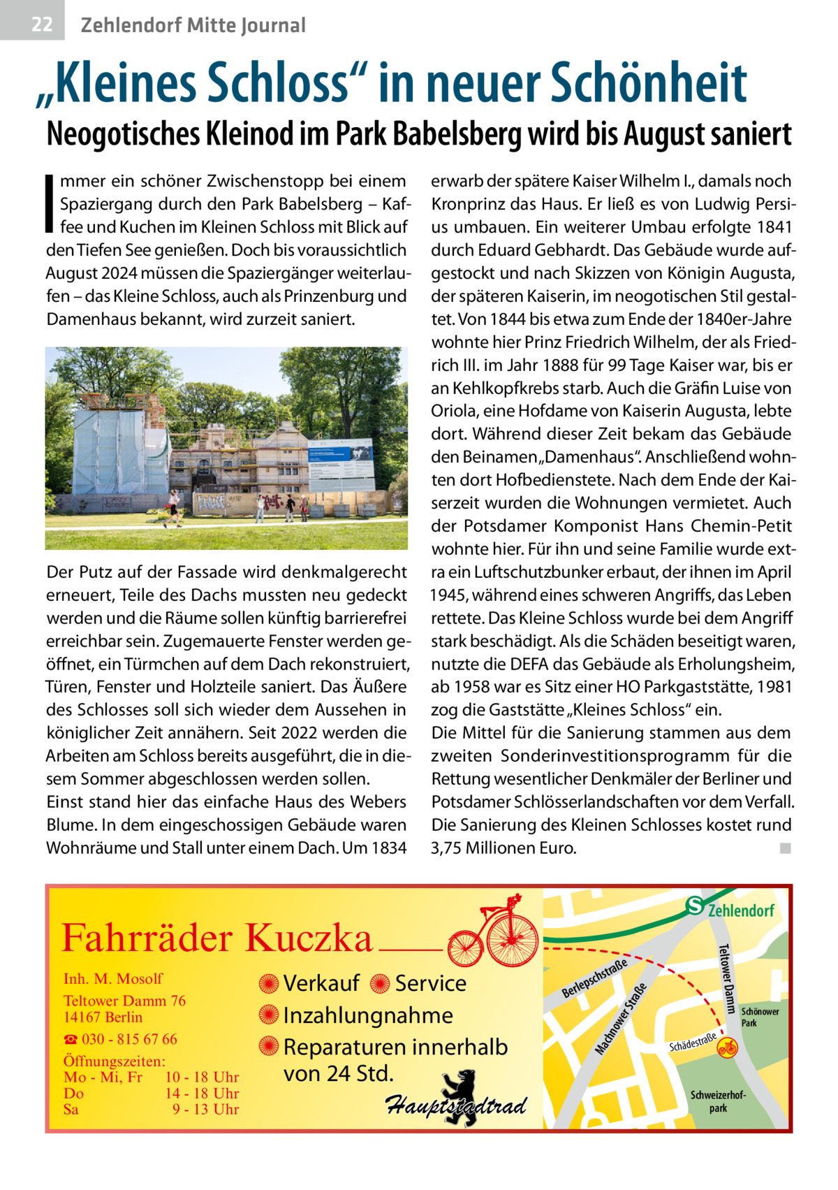 22  Zehlendorf Mitte Journal  „Kleines Schloss“ in neuer Schönheit  Neogotisches Kleinod im Park Babelsberg wird bis August saniert  I  mmer ein schöner Zwischenstopp bei einem Spaziergang durch den Park Babelsberg – Kaffee und Kuchen im Kleinen Schloss mit Blick auf den Tiefen See genießen. Doch bis voraussichtlich August 2024 müssen die Spaziergänger weiterlaufen – das Kleine Schloss, auch als Prinzenburg und Damenhaus bekannt, wird zurzeit saniert.  erwarb der spätere Kaiser Wilhelm I., damals noch Kronprinz das Haus. Er ließ es von Ludwig Persius umbauen. Ein weiterer Umbau erfolgte 1841 durch Eduard Gebhardt. Das Gebäude wurde aufgestockt und nach Skizzen von Königin Augusta, der späteren Kaiserin, im neogotischen Stil gestaltet. Von 1844 bis etwa zum Ende der 1840er-Jahre wohnte hier Prinz Friedrich Wilhelm, der als Friedrich III. im Jahr 1888 für 99 Tage Kaiser war, bis er an Kehlkopfkrebs starb. Auch die Gräfin Luise von Oriola, eine Hofdame von Kaiserin Augusta, lebte dort. Während dieser Zeit bekam das Gebäude den Beinamen „Damenhaus“. Anschließend wohnten dort Hofbedienstete. Nach dem Ende der Kaiserzeit wurden die Wohnungen vermietet. Auch der Potsdamer Komponist Hans Chemin-Petit wohnte hier. Für ihn und seine Familie wurde extDer Putz auf der Fassade wird denkmalgerecht ra ein Luftschutzbunker erbaut, der ihnen im April erneuert, Teile des Dachs mussten neu gedeckt 1945, während eines schweren Angriffs, das Leben werden und die Räume sollen künftig barrierefrei rettete. Das Kleine Schloss wurde bei dem Angriff erreichbar sein. Zugemauerte Fenster werden ge- stark beschädigt. Als die Schäden beseitigt waren, öffnet, ein Türmchen auf dem Dach rekonstruiert, nutzte die DEFA das Gebäude als Erholungsheim, Türen, Fenster und Holzteile saniert. Das Äußere ab 1958 war es Sitz einer HO Parkgaststätte, 1981 des Schlosses soll sich wieder dem Aussehen in zog die Gaststätte „Kleines Schloss“ ein. königlicher Zeit annähern. Seit 2022 werden die Die Mittel für die Sanierung stammen aus dem Arbeiten am Schloss bereits ausgeführt, die in die- zweiten Sonderinvestitionsprogramm für die sem Sommer abgeschlossen werden sollen. Rettung wesentlicher Denkmäler der Berliner und Einst stand hier das einfache Haus des Webers Potsdamer Schlösserlandschaften vor dem Verfall. Blume. In dem eingeschossigen Gebäude waren Die Sanierung des Kleinen Schlosses kostet rund Wohnräume und Stall unter einem Dach. Um 1834 3,75 Millionen Euro.� ◾  e  ow er S traß chn  Ma  Schönower Park  Schweizerhofpark  Str.  jery str.  str.  andd  ra ße  h rauc  Hauptstadtrad  S c hä d e s t  Mühlenstr -H Prinz  e raß  chst  leps  Ber  mm  Verkauf Service Inzahlungnahme Reparaturen innerhalb von 24 Std.  udstr.  Gertra  Inh. M. Mosolf Teltower Damm 76 14167 Berlin ☎ 030 - 815 67 66 Öffnungszeiten: Mo - Mi, Fr 10 - 18 Uhr Do 14 - 18 Uhr Sa 9 - 13 Uhr  Teltower Da  Fahrräder Kuczka  n e Stub  Zehlendorf
