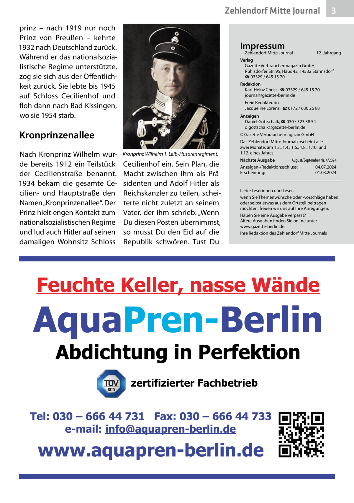 Zehlendorf Mitte Journal prinz – nach 1919 nur noch Prinz von Preußen – kehrte 1932 nach Deutschland zurück. Während er das nationalsozialistische Regime unterstützte, zog sie sich aus der Öffentlichkeit zurück. Sie lebte bis 1945 auf Schloss Cecilienhof und floh dann nach Bad Kissingen, wo sie 1954 starb.  Impressum  Zehlendorf Mitte Journal�  12. Jahrgang  Verlag Gazette Verbrauchermagazin GmbH, Ruhlsdorfer Str. 95, Haus 42, 14532 Stahnsdorf ☎ 03329 / 645 15 70 Redaktion Karl-Heinz Christ · ☎ 03329 / 645 15 70 journal@gazette-berlin.de Freie Redakteurin Jacqueline Lorenz · ☎ 0172 / 630 26 88 Anzeigen Daniel Gottschalk, ☎ 030 / 323 38 54 d.gottschalk@gazette-berlin.de  Kronprinzenallee Nach Kronprinz Wilhelm wurde bereits 1912 ein Teilstück der Cecilienstraße benannt. 1934 bekam die gesamte Cecilien- und Hauptstraße den Namen „Kronprinzenallee“. Der Prinz hielt engen Kontakt zum nationalsozialistischen Regime und lud auch Hitler auf seinen damaligen Wohnsitz Schloss  3  © Gazette Verbrauchermagazin GmbH  Kronprinz Wilhelm 1. Leib-Husarenregiment.  Cecilienhof ein. Sein Plan, die Macht zwischen ihm als Präsidenten und Adolf Hitler als Reichskanzler zu teilen, scheiterte nicht zuletzt an seinem Vater, der ihm schrieb: „Wenn Du diesen Posten übernimmst, so musst Du den Eid auf die Republik schwören. Tust Du  Das Zehlendorf Mitte Journal erscheint alle zwei Monate: am 1.2., 1.4., 1.6., 1.8., 1.10. und 1.12. eines Jahres. August/September Nr. 4/2024 Nächste Ausgabe 	 Anzeigen-/Redaktionsschluss:	04.07.2024 Erscheinung:	01.08.2024  Liebe Leserinnen und Leser, wenn Sie Themenwünsche oder -vorschläge haben oder selbst etwas aus dem Ortsteil beitragen möchten, freuen wir uns auf Ihre Anregungen. Haben Sie eine Ausgabe verpasst? Ältere Ausgaben finden Sie online unter www.gazette-berlin.de. Ihre Redaktion des Zehlendorf Mitte Journals  zertifizierter Fachbetrieb