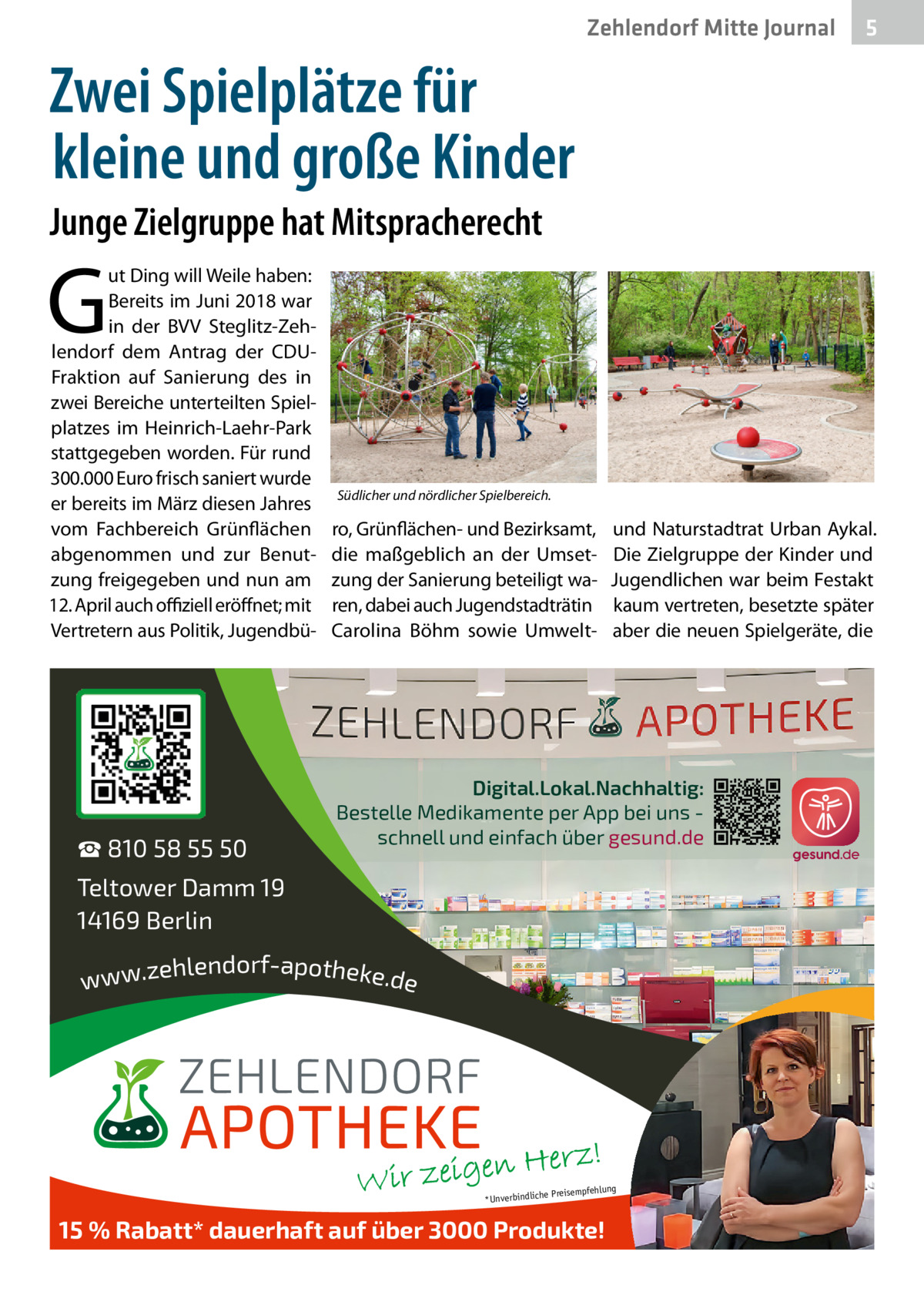 Zehlendorf Mitte Journal  5  Zwei Spielplätze für kleine und große Kinder Junge Zielgruppe hat Mitspracherecht  G  ut Ding will Weile haben: Bereits im Juni 2018 war in der BVV Steglitz-Zehlendorf dem Antrag der CDUFraktion auf Sanierung des in zwei Bereiche unterteilten Spielplatzes im Heinrich-Laehr-Park stattgegeben worden. Für rund 300.000 Euro frisch saniert wurde er bereits im März diesen Jahres vom Fachbereich Grünflächen abgenommen und zur Benutzung freigegeben und nun am 12. April auch oﬃziell eröffnet; mit Vertretern aus Politik, Jugendbü ☎ 810 58 55 50  Südlicher und nördlicher Spielbereich.  ro, Grünflächen- und Bezirksamt, die maßgeblich an der Umsetzung der Sanierung beteiligt waren, dabei auch Jugendstadträtin Carolina Böhm sowie Umwelt und Naturstadtrat Urban Aykal. Die Zielgruppe der Kinder und Jugendlichen war beim Festakt kaum vertreten, besetzte später aber die neuen Spielgeräte, die  Digital.Lokal.Nachhaltig: Bestelle Medikamente per App bei uns schnell und einfach über gesund.de  Teltower Damm 19 14169 Berlin ehlendorf-apotheke.de www.z  ng  e Preisempfehlu *Unverbindlich  15 % Rabatt* dauerhaft auf über 3000 Produkte!