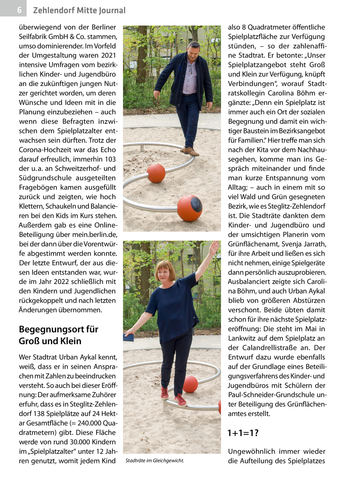 6  Zehlendorf Mitte Journal  überwiegend von der Berliner Seilfabrik GmbH & Co. stammen, umso dominierender. Im Vorfeld der Umgestaltung waren 2021 intensive Umfragen vom bezirklichen Kinder- und Jugendbüro an die zukünftigen jungen Nutzer gerichtet worden, um deren Wünsche und Ideen mit in die Planung einzubeziehen – auch wenn diese Befragten inzwischen dem Spielplatzalter entwachsen sein dürften. Trotz der Corona-Hochzeit war das Echo darauf erfreulich, immerhin 103 der u. a. an Schweitzerhof- und Südgrundschule ausgeteilten Fragebögen kamen ausgefüllt zurück und zeigten, wie hoch Klettern, Schaukeln und Balancieren bei den Kids im Kurs stehen. Außerdem gab es eine OnlineBeteiligung über mein.berlin.de, bei der dann über die Vorentwürfe abgestimmt werden konnte. Der letzte Entwurf, der aus diesen Ideen entstanden war, wurde im Jahr 2022 schließlich mit den Kindern und Jugendlichen rückgekoppelt und nach letzten Änderungen übernommen.  also 8 Quadratmeter öffentliche Spielplatzfläche zur Verfügung stünden, – so der zahlenaffine Stadtrat. Er betonte: „Unser Spielplatzangebot steht Groß und Klein zur Verfügung, knüpft Verbindungen“, worauf Stadtratskollegin Carolina Böhm ergänzte: „Denn ein Spielplatz ist immer auch ein Ort der sozialen Begegnung und damit ein wichtiger Baustein im Bezirksangebot für Familien.“ Hier treffe man sich nach der Kita vor dem Nachhausegehen, komme man ins Gespräch miteinander und finde man kurze Entspannung vom Alltag; – auch in einem mit so viel Wald und Grün gesegneten Bezirk, wie es Steglitz-Zehlendorf ist. Die Stadträte dankten dem Kinder- und Jugendbüro und der umsichtigen Planerin vom Grünflächenamt, Svenja Jarrath, für ihre Arbeit und ließen es sich nicht nehmen, einige Spielgeräte dann persönlich auszuprobieren. Ausbalanciert zeigte sich Carolina Böhm, und auch Urban Aykal blieb von größeren Abstürzen verschont. Beide übten damit schon für ihre nächste Spielplatz­ eröffnung: Die steht im Mai in Lankwitz auf dem Spielplatz an der Calandrellistraße an. Der Entwurf dazu wurde ebenfalls auf der Grundlage eines Beteiligungsverfahrens des Kinder- und Jugendbüros mit Schülern der Paul-Schneider-Grundschule unter Beteiligung des Grünflächenamtes erstellt.  Begegnungsort für Groß und Klein Wer Stadtrat Urban Aykal kennt, weiß, dass er in seinen Ansprachen mit Zahlen zu beeindrucken versteht. So auch bei dieser Eröffnung: Der aufmerksame Zuhörer erfuhr, dass es in Steglitz-Zehlendorf 138 Spielplätze auf 24 Hektar Gesamtfläche (= 240.000 Quadratmetern) gibt. Diese Fläche werde von rund 30.000 Kindern im „Spielplatzalter“ unter 12 Jahren genutzt, womit jedem Kind  1+1=1? Stadträte im Gleichgewicht.  Ungewöhnlich immer wieder die Aufteilung des Spielplatzes