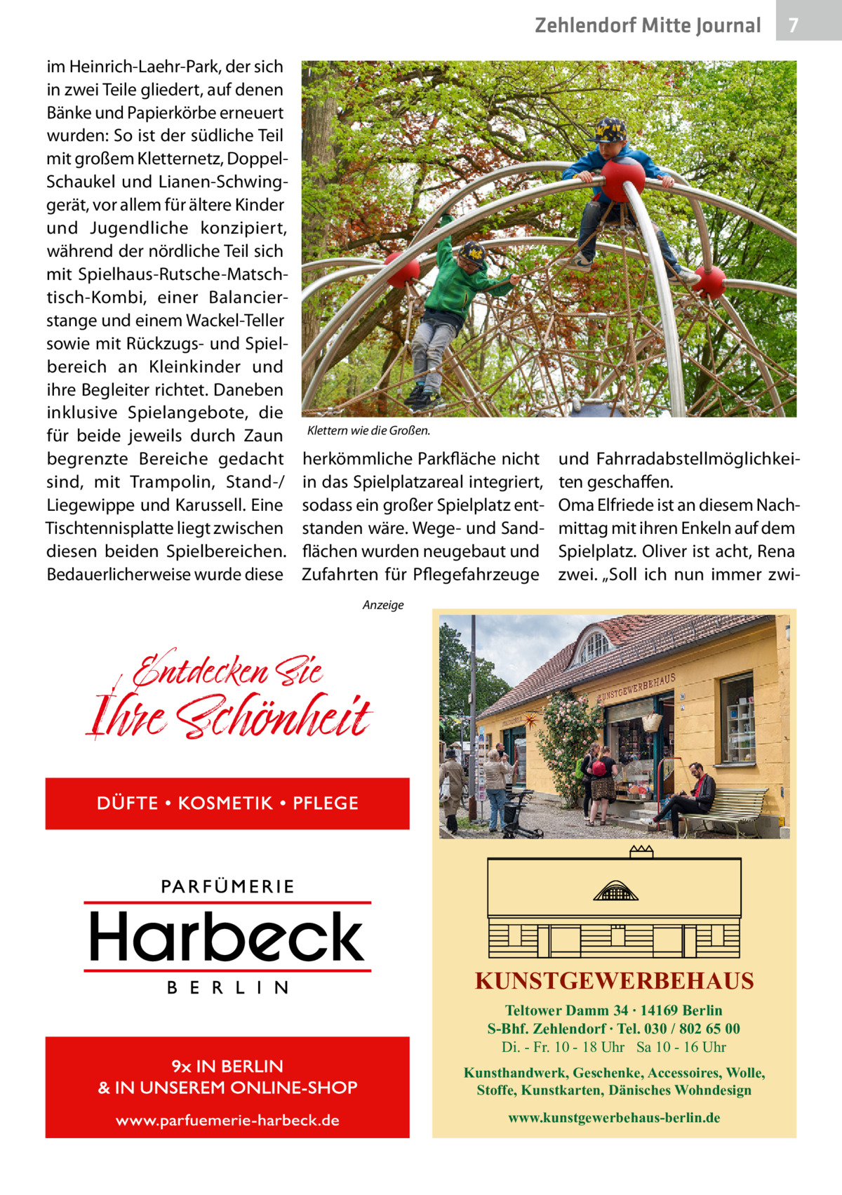 Zehlendorf Mitte Gesundheit Journal im Heinrich-Laehr-Park, der sich in zwei Teile gliedert, auf denen Bänke und Papierkörbe erneuert wurden: So ist der südliche Teil mit großem Kletternetz, DoppelSchaukel und Lianen-Schwinggerät, vor allem für ältere Kinder und Jugendliche konzipiert, während der nördliche Teil sich mit Spielhaus-Rutsche-Matschtisch-Kombi, einer Balancierstange und einem ­Wackel-Teller sowie mit Rückzugs- und Spielbereich an Kleinkinder und ihre Begleiter richtet. Daneben inklusive Spielangebote, die für beide jeweils durch Zaun begrenzte Bereiche gedacht sind, mit Trampolin, Stand-/ Liegewippe und Karussell. Eine Tischtennisplatte liegt zwischen diesen beiden Spielbereichen. Bedauerlicherweise wurde diese  7  Klettern wie die Großen.  herkömmliche Parkfläche nicht in das Spielplatzareal integriert, sodass ein großer Spielplatz entstanden wäre. Wege- und Sandflächen wurden neugebaut und Zufahrten für Pflegefahrzeuge  und Fahrradabstellmöglichkeiten geschaffen. Oma Elfriede ist an diesem Nachmittag mit ihren Enkeln auf dem Spielplatz. Oliver ist acht, Rena zwei. „Soll ich nun immer zwi Anzeige  KUNSTGEWERBEHAUS Teltower Damm 34 ∙ 14169 Berlin S-Bhf. Zehlendorf ∙ Tel. 030 / 802 65 00 Di. - Fr. 10 - 18 Uhr Sa 10 - 16 Uhr Kunsthandwerk, Geschenke, Accessoires, Wolle, Stoffe, Kunstkarten, Dänisches Wohndesign www.kunstgewerbehaus-berlin.de
