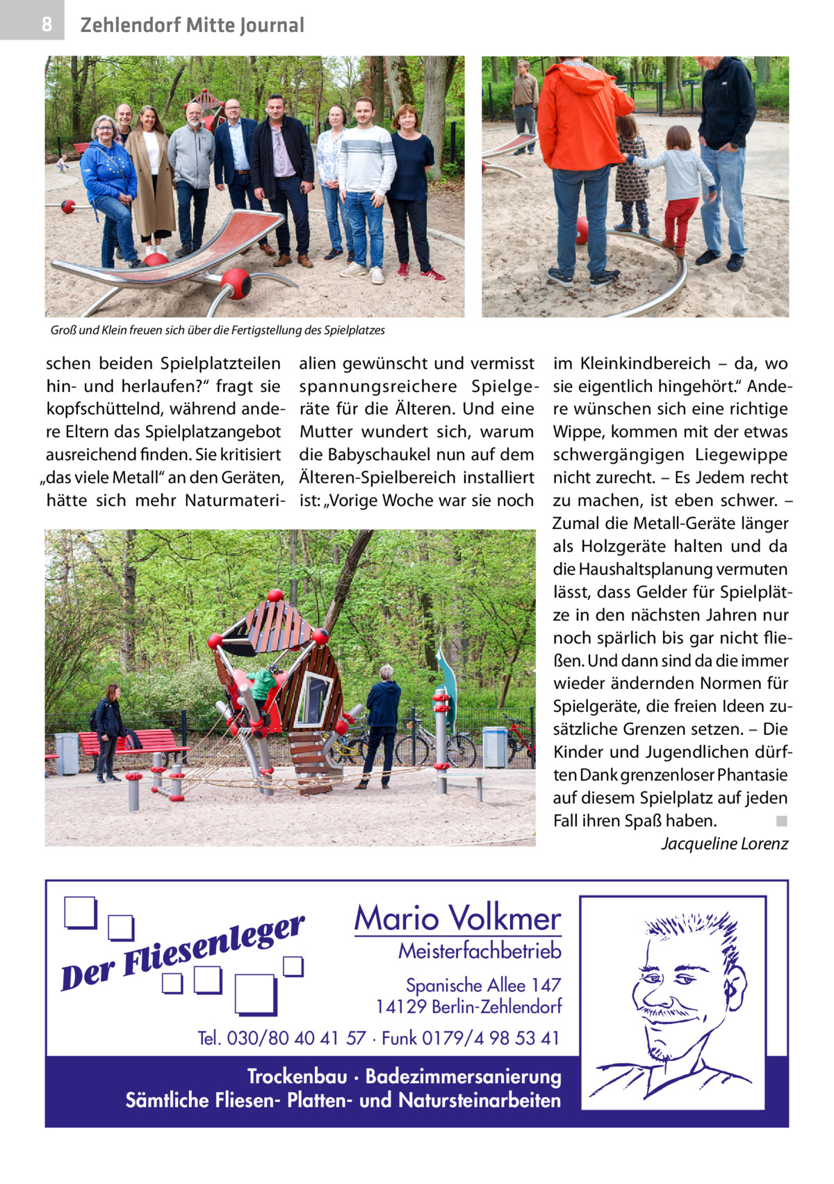 8  Zehlendorf Mitte Journal  Groß und Klein freuen sich über die Fertigstellung des Spielplatzes  schen beiden Spielplatzteilen hin- und herlaufen?“ fragt sie kopfschüttelnd, während andere Eltern das Spielplatzangebot ausreichend finden. Sie kritisiert „das viele Metall“ an den Geräten, hätte sich mehr Naturmateri alien gewünscht und vermisst spannungsreichere Spielgeräte für die Älteren. Und eine Mutter wundert sich, warum die Babyschaukel nun auf dem Älteren-Spielbereich installiert ist: „Vorige Woche war sie noch  im Kleinkindbereich – da, wo sie eigentlich hingehört.“ Andere wünschen sich eine richtige Wippe, kommen mit der etwas schwergängigen Liegewippe nicht zurecht. – Es Jedem recht zu machen, ist eben schwer. – Zumal die Metall-Geräte länger als Holzgeräte halten und da die Haushaltsplanung vermuten lässt, dass Gelder für Spielplätze in den nächsten Jahren nur noch spärlich bis gar nicht fließen. Und dann sind da die immer wieder ändernden Normen für Spielgeräte, die freien Ideen zusätzliche Grenzen setzen. – Die Kinder und Jugendlichen dürften Dank grenzenloser Phantasie auf diesem Spielplatz auf jeden Fall ihren Spaß haben.� ◾ � Jacqueline Lorenz  Mario Volkmer  Meisterfachbetrieb  Spanische Allee 147 14129 Berlin-Zehlendorf Tel. 030/80 40 41 57 · Funk 0179/4 98 53 41  Trockenbau · Badezimmersanierung Sämtliche Fliesen- Platten- und Natursteinarbeiten