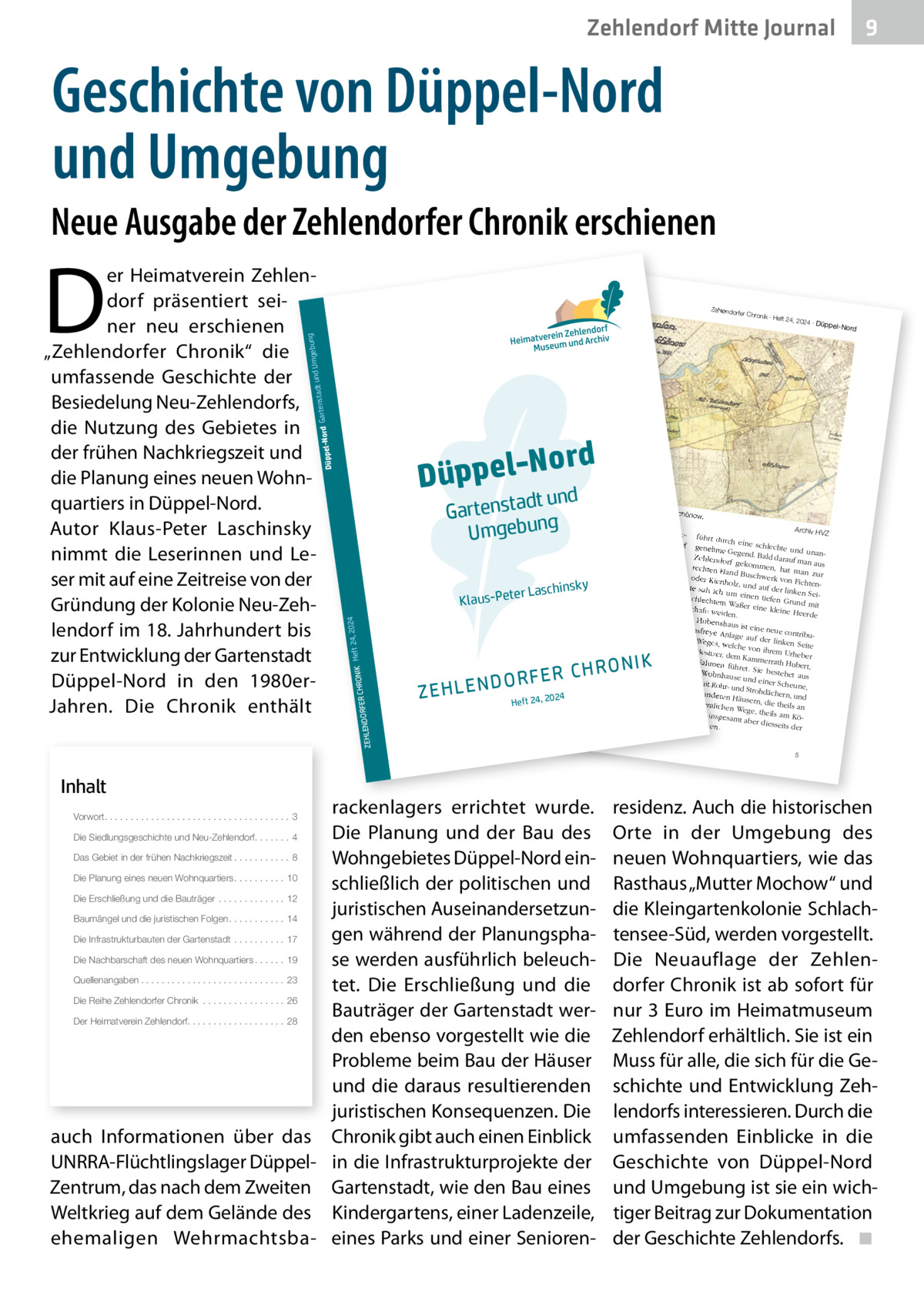 Zehlendorf Mitte Journal  9  Geschichte von Düppel-Nord und Umgebung Neue Ausgabe der Zehlendorfer Chronik erschienen  Inhalt  ord Düppel-N nd dt u Gartensta g b e g Um un  Die Siedlungsgeschichte und Neu-Zehlendorf. . . . . . . 4  2  2024 ∙ Dü  ppel-Nord  Separatio  nsplan von  Zehlendor  f und Schön  ow. Koloniste n anzusie deln. Fü siedlung Archiv HV r die Be nahm er Z dem Ort ein rund Zehlendorf führt durch eine 240 Morge schlechte genehme n großes Heide zw und Gegend. Stück der ischen de Bald darauf unanZehlendorf r Chausse Potsdam ma n e nach gekomm und dem en, hat ma aus rechten Ha Königsweg Gemeind n zur nd ab. Die e protestie oder Kienh Buschwerk von Fic rte gegen ihrer Sicht htenolz, und die au zu geringe auf der lin von 1.000 Entschädig s te sah ich um ken Sei  Talern ein un en g tiefen Gr schlechte als Ersatz Recht, im un m Waßer für das Zehlendorf eine kleine d mit Schafe we er Quast schlagen Heerde iden. Holz zu . Hubertsh In der „Be aus ist ein e neue con tionsfreye von Berlin schreibung seine Anlage au tribu r Reise uüber Po f de de s tsd r kahn um Weges, we linken Sei am nach weit Brand te lche von Re- und enburg vo ihrem Ur 8.  Junius Besitzer, heber m 3. bis dem Kamm 1775“ be den Nahm schreibt errath Hu lich-preu der könig en be ßische „O rt, füh ret. Sie be - einem berconsisto Anton Fri stehet au Wohnhause rialrath“ edrich Bü s und einer beyde mi sching (17 die Gegen Scheune, t Rohr- un 24-1793) d so: d Strohdäc einigen an hern, und „Der We deren Hä g nach 24 use 20 , de rn, 24 Hu m seh die ordentlic bertshaus, r sandig Heft theils an hen Wege, und besch ist nigsw theils am ege, insges werlich, Köund He amt aber ide, stehe diesseits n. der  nsky  ter Laschi  RFER CHRO  24, 20 NIK Heft  24  Klaus-Pe  DO ZEHLEN  R O N IK RFER CH  rackenlagers errichtet wurde. Die Planung und der Bau des Das Gebiet in der frühen Nachkriegszeit . . . . . . . . . . . 8 Wohngebietes Düppel-Nord einDie Planung eines neuen Wohnquartiers . . . . . . . . . . 10 schließlich der politischen und Die Erschließung und die Bauträger . . . . . . . . . . . . . 12 juristischen AuseinandersetzunBaumängel und die juristischen Folgen . . . . . . . . . . . 14 gen während der PlanungsphaDie Infrastrukturbauten der Gartenstadt . . . . . . . . . . 17 Die Nachbarschaft des neuen Wohnquartiers . . . . . . 19 se werden ausführlich beleuchQuellenangaben . . . . . . . . . . . . . . . . . . . . . . . . . . . . 23 tet. Die Erschließung und die Die Reihe Zehlendorfer Chronik . . . . . . . . . . . . . . . . 26 Bauträger der Gartenstadt werDer Heimatverein Zehlendorf. . . . . . . . . . . . . . . . . . . 28 den ebenso vorgestellt wie die Probleme beim Bau der Häuser und die daraus resultierenden juristischen Konsequenzen. Die auch Informationen über das Chronik gibt auch einen Einblick UNRRA-Flüchtlingslager Düppel- in die Infrastrukturprojekte der Zentrum, das nach dem Zweiten Gartenstadt, wie den Bau eines Weltkrieg auf dem Gelände des Kindergartens, einer Ladenzeile, ehemaligen Wehrmachtsba- eines Parks und einer SeniorenVorwort. . . . . . . . . . . . . . . . . . . . . . . . . . . . . . . . . . . . 3  ∙ Heft 24,  gebung adt und Um rd Gartenst  r Chronik  ZEHLENDO  69 Berlin e 355, 141 ndorf.de 86), Clayalle -zehle dorf e.V. (18@heimatmuseum hlendorf.de -ze rein Zehlen Heimatve 030-802 24 41, infow.heimatmuseum ww Telefon  Zehlendorfe  Düppel-No  D  er Heimatverein Zehlendorf präsentiert seiner neu erschienen „Zehlendorfer Chronik“ die umfassende Geschichte der Besiedelung Neu-Zehlendorfs, die Nutzung des Gebietes in der frühen Nachkriegszeit und die Planung eines neuen Wohnquartiers in Düppel-Nord. Autor Klaus-Peter Laschinsky nimmt die Leserinnen und Leser mit auf eine Zeitreise von der Gründung der Kolonie Neu-Zehlendorf im 18. Jahrhundert bis zur Entwicklung der Gartenstadt Düppel-Nord in den 1980erJahren. Die Chronik enthält  5  residenz. Auch die historischen Orte in der Umgebung des neuen Wohnquartiers, wie das Rasthaus „Mutter Mochow“ und die Kleingartenkolonie Schlachtensee-Süd, werden vorgestellt. Die Neuauflage der Zehlendorfer Chronik ist ab sofort für nur 3 Euro im Heimatmuseum Zehlendorf erhältlich. Sie ist ein Muss für alle, die sich für die Geschichte und Entwicklung Zehlendorfs interessieren. Durch die umfassenden Einblicke in die Geschichte von Düppel-Nord und Umgebung ist sie ein wichtiger Beitrag zur Dokumentation der Geschichte Zehlendorfs. ◾