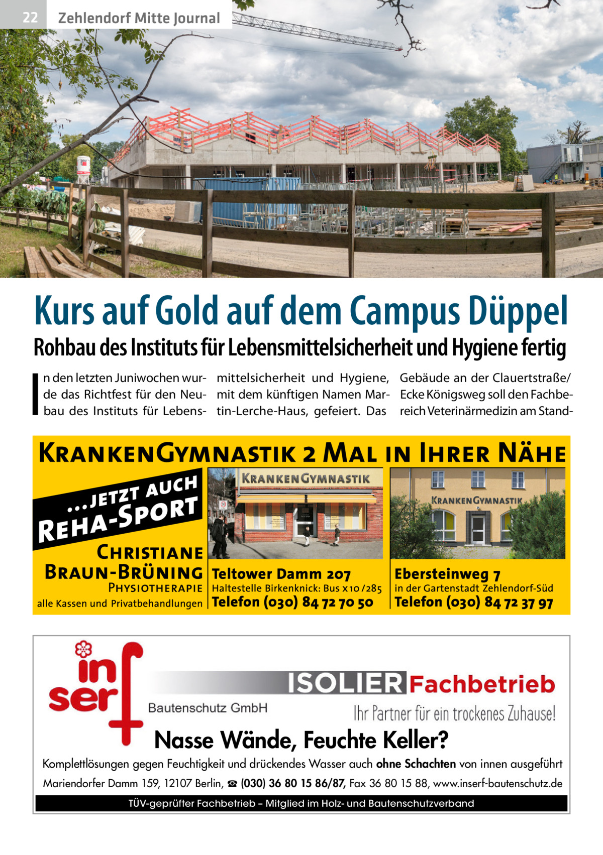22  Zehlendorf Mitte Journal  Kurs auf Gold auf dem Campus Düppel  Rohbau des Instituts für Lebensmittelsicherheit und Hygiene fertig  I  n den letzten Juniwochen wur- mittelsicherheit und Hygiene, Gebäude an der Clauertstraße/ de das Richtfest für den Neu- mit dem künftigen Namen Mar- Ecke Königsweg soll den Fachbebau des Instituts für Lebens- tin-Lerche-Haus, gefeiert. Das reich Veterinärmedizin am Stand Nasse Wände, Feuchte Keller? Komplettlösungen gegen Feuchtigkeit und drückendes Wasser auch ohne Schachten von innen ausgeführt Mariendorfer Damm 159, 12107 Berlin, ☎ (030) 36 80 15 86/87, Fax 36 80 15 88, www.inserf-bautenschutz.de TÜV-geprüfter Fachbetrieb – Mitglied im Holz- und Bautenschutzverband
