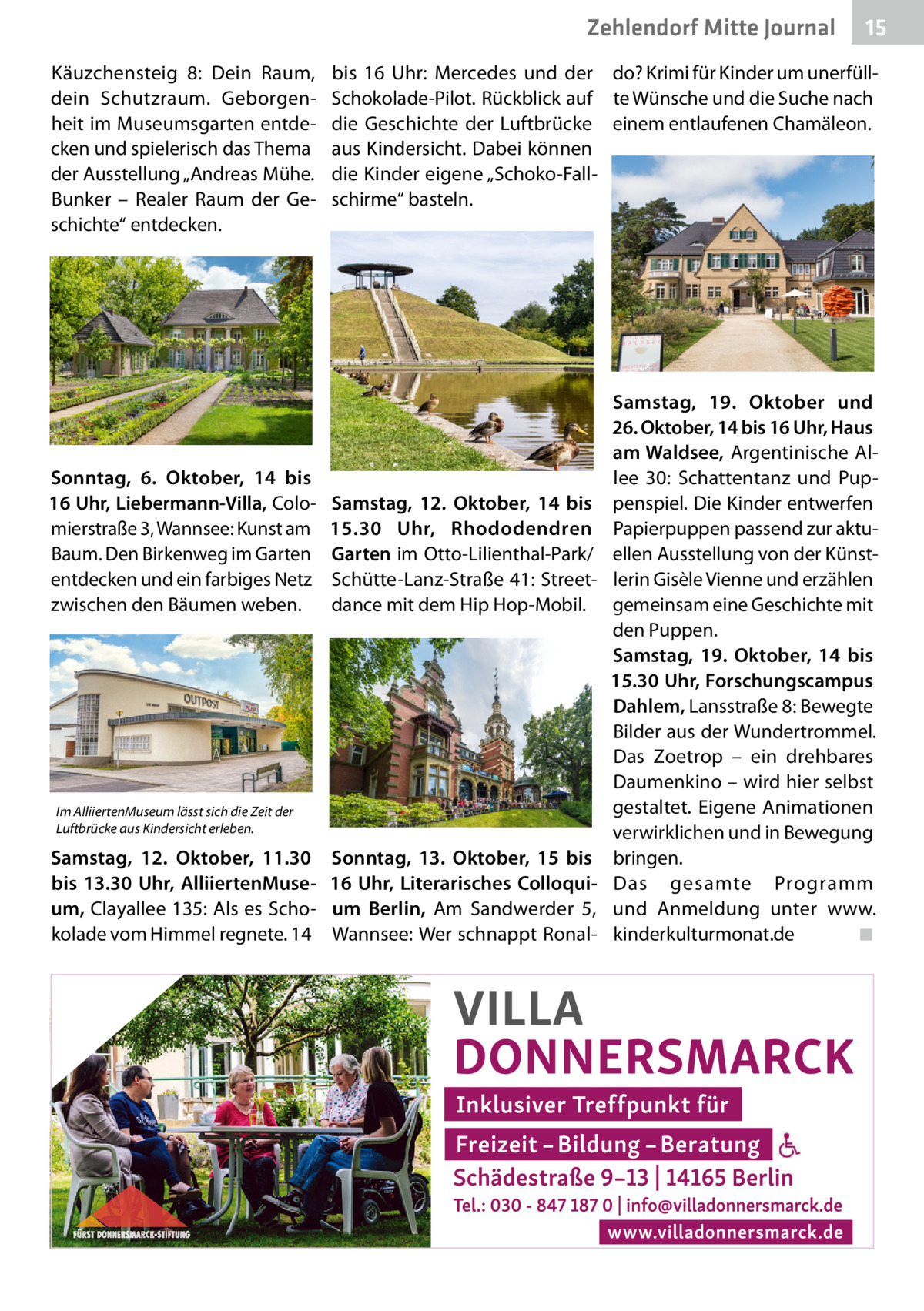 Zehlendorf Mitte Journal Käuzchensteig  8: Dein Raum, dein Schutzraum. Geborgenheit im Museumsgarten entdecken und spielerisch das Thema der Ausstellung „Andreas Mühe. Bunker – Realer Raum der Geschichte“ entdecken.  Sonntag, 6.  Oktober, 14 bis 16 Uhr, Liebermann-Villa, Colomierstraße 3, Wannsee: Kunst am Baum. Den Birkenweg im Garten entdecken und ein farbiges Netz zwischen den Bäumen weben.  bis 16  Uhr: Mercedes und der do? Krimi für Kinder um unerfüllSchokolade-Pilot. Rückblick auf te Wünsche und die Suche nach die Geschichte der Luftbrücke einem entlaufenen Chamäleon. aus Kindersicht. Dabei können die Kinder eigene „Schoko-Fallschirme“ basteln.  Samstag, 12.  Oktober, 14 bis 15.30  Uhr, Rhododendren Garten im Otto-Lilienthal-Park/ Schütte-Lanz-Straße 41: Streetdance mit dem Hip Hop-Mobil.  Im AlliiertenMuseum lässt sich die Zeit der Luftbrücke aus Kindersicht erleben.  Samstag, 12.  Oktober, 11.30 bis 13.30  Uhr, AlliiertenMuseum, Clayallee 135: Als es Schokolade vom Himmel regnete. 14  15  Sonntag, 13.  Oktober, 15 bis 16  Uhr, Literarisches Colloquium Berlin, Am Sandwerder 5, Wannsee: Wer schnappt Ronal Samstag, 19.  Oktober und 26. Oktober, 14 bis 16 Uhr, Haus am Waldsee, Argentinische Allee  30: Schattentanz und Puppenspiel. Die Kinder entwerfen Papierpuppen passend zur aktuellen Ausstellung von der Künstlerin Gisèle Vienne und erzählen gemeinsam eine Geschichte mit den Puppen. Samstag, 19.  Oktober, 14 bis 15.30 Uhr, Forschungscampus Dahlem, Lansstraße 8: Bewegte Bilder aus der Wundertrommel. Das Zoetrop – ein drehbares Daumenkino – wird hier selbst gestaltet. Eigene Animationen verwirklichen und in Bewegung bringen. Das gesamte Programm und Anmeldung unter www. kinderkulturmonat.de ◾