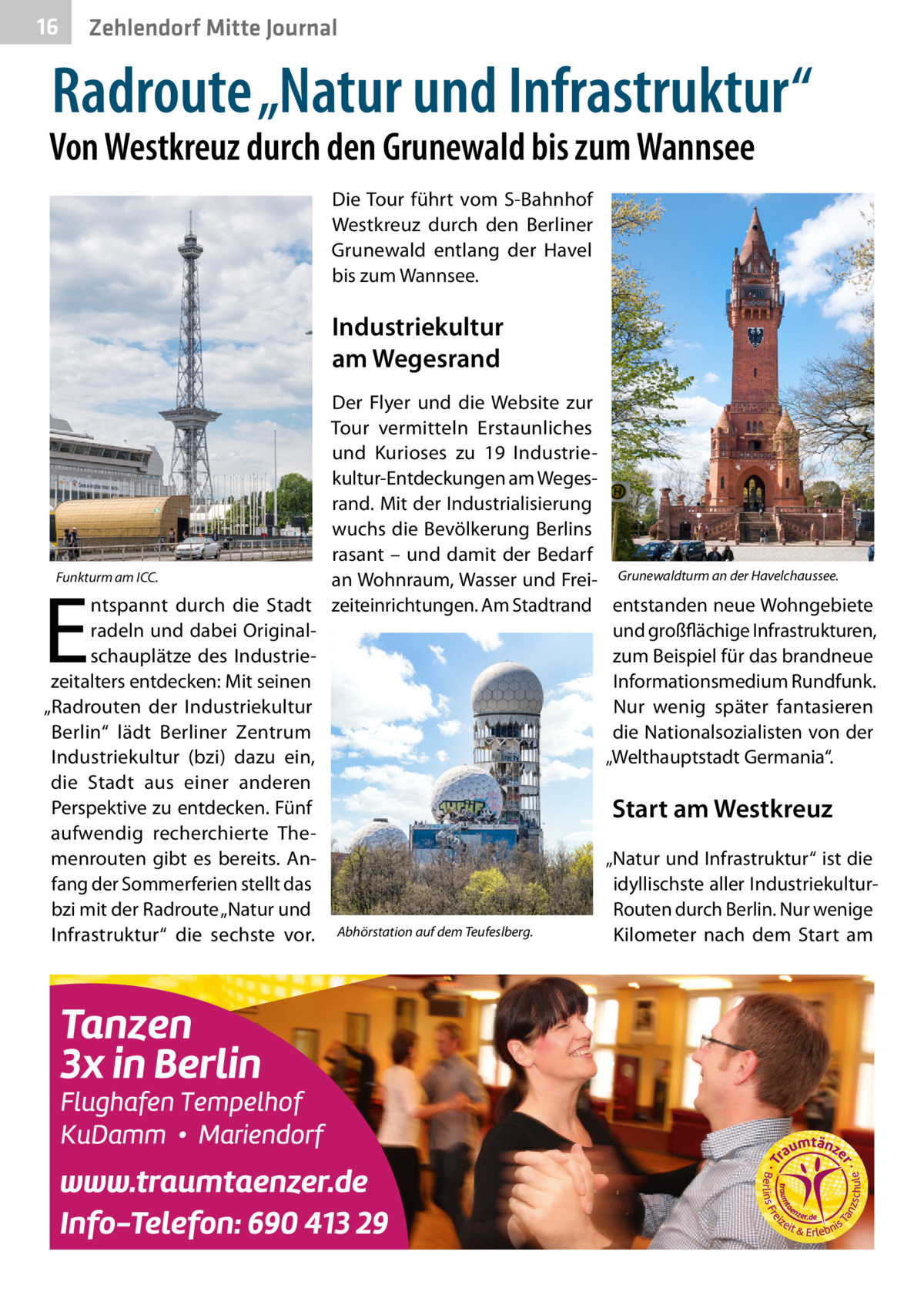 16  Zehlendorf Mitte Journal  Radroute „Natur und Infrastruktur“  Von Westkreuz durch den Grunewald bis zum Wannsee Die Tour führt vom S-Bahnhof Westkreuz durch den Berliner Grunewald entlang der Havel bis zum Wannsee.  Industriekultur am Wegesrand Der Flyer und die Website zur Tour vermitteln Erstaunliches und Kurioses zu 19  Industriekultur-Entdeckungen am Wegesrand. Mit der Industrialisierung wuchs die Bevölkerung Berlins rasant – und damit der Bedarf Funkturm am ICC. an Wohnraum, Wasser und Frei- Grunewaldturm an der Havelchaussee. ntspannt durch die Stadt zeiteinrichtungen. Am Stadtrand entstanden neue Wohngebiete radeln und dabei Originalund großflächige Infrastrukturen, schauplätze des Industriezum Beispiel für das brandneue zeitalters entdecken: Mit seinen Informationsmedium Rundfunk. „Radrouten der Industriekultur Nur wenig später fantasieren die Nationalsozialisten von der Berlin“ lädt Berliner Zentrum „Welthauptstadt Germania“. Industriekultur (bzi) dazu ein, die Stadt aus einer anderen Perspektive zu entdecken. Fünf Start am Westkreuz aufwendig recherchierte Themenrouten gibt es bereits. An„Natur und Infrastruktur“ ist die fang der Sommerferien stellt das idyllischste aller Industriekulturbzi mit der Radroute „Natur und Routen durch Berlin. Nur wenige Infrastruktur“ die sechste vor. Abhörstation auf dem Teufeslberg. Kilometer nach dem Start am  E