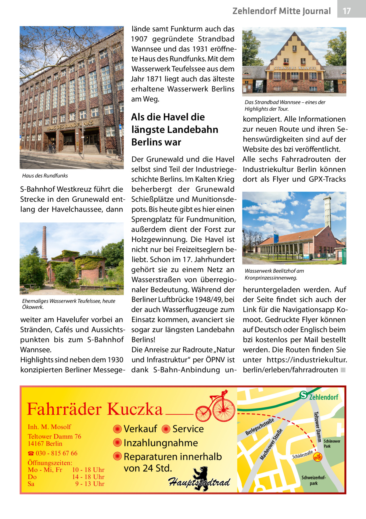 Zehlendorf Mitte Journal lände samt Funkturm auch das 1907 gegründete Strandbad Wannsee und das 1931 eröffnete Haus des Rundfunks. Mit dem Wasserwerk Teufelssee aus dem Jahr 1871 liegt auch das älteste erhaltene Wasserwerk Berlins am Weg.  Als die Havel die längste Landebahn Berlins war Haus des Rundfunks  S-Bahnhof Westkreuz führt die Strecke in den Grunewald entlang der Havelchaussee, dann  Ehemaliges Wasserwerk Teufelssee, heute Ökowerk.  weiter am Havelufer vorbei an Stränden, Cafés und Aussichtspunkten bis zum S-Bahnhof Wannsee. Highlights sind neben dem 1930 konzipierten Berliner Messege 17  Das Strandbad Wannsee – eines der Highlights der Tour.  kompliziert. Alle Informationen zur neuen Route und ihren Sehenswürdigkeiten sind auf der Website des bzi veröffentlicht. Der Grunewald und die Havel Alle sechs Fahrradrouten der selbst sind Teil der Industriege- Industriekultur Berlin können schichte Berlins. Im Kalten Krieg dort als Flyer und GPX-Tracks beherbergt der Grunewald Schießplätze und Munitionsdepots. Bis heute gibt es hier einen Sprengplatz für Fundmunition, außerdem dient der Forst zur Holzgewinnung. Die Havel ist nicht nur bei Freizeitseglern beliebt. Schon im 17. Jahrhundert gehört sie zu einem Netz an Wasserwerk Beelitzhof am Wasserstraßen von überregio- Kronprinzessinnenweg. naler Bedeutung. Während der heruntergeladen werden. Auf Berliner Luftbrücke 1948/49, bei der Seite findet sich auch der der auch Wasserflugzeuge zum Link für die Navigationsapp KoEinsatz kommen, avanciert sie moot. Gedruckte Flyer können sogar zur längsten Landebahn auf Deutsch oder Englisch beim Berlins! bzi kostenlos per Mail bestellt Die Anreise zur Radroute „Natur werden. Die Routen finden Sie und Infrastruktur“ per ÖPNV ist unter https://industriekultur. dank S-Bahn-Anbindung un- berlin/erleben/fahrradrouten�◾  e  ow er S traß chn  Ma  Schönower Park  Schweizerhofpark  Str.  jery str.  str.  andd  ra ße  h rauc  Hauptstadtrad  S c hä d e s t  Mühlenstr -H Prinz  e raß  chst  leps  Ber  mm  Verkauf Service Inzahlungnahme Reparaturen innerhalb von 24 Std.  udstr.  Gertra  Inh. M. Mosolf Teltower Damm 76 14167 Berlin ☎ 030 - 815 67 66 Öffnungszeiten: Mo - Mi, Fr 10 - 18 Uhr Do 14 - 18 Uhr Sa 9 - 13 Uhr  Teltower Da  Fahrräder Kuczka  n e Stub  Zehlendorf