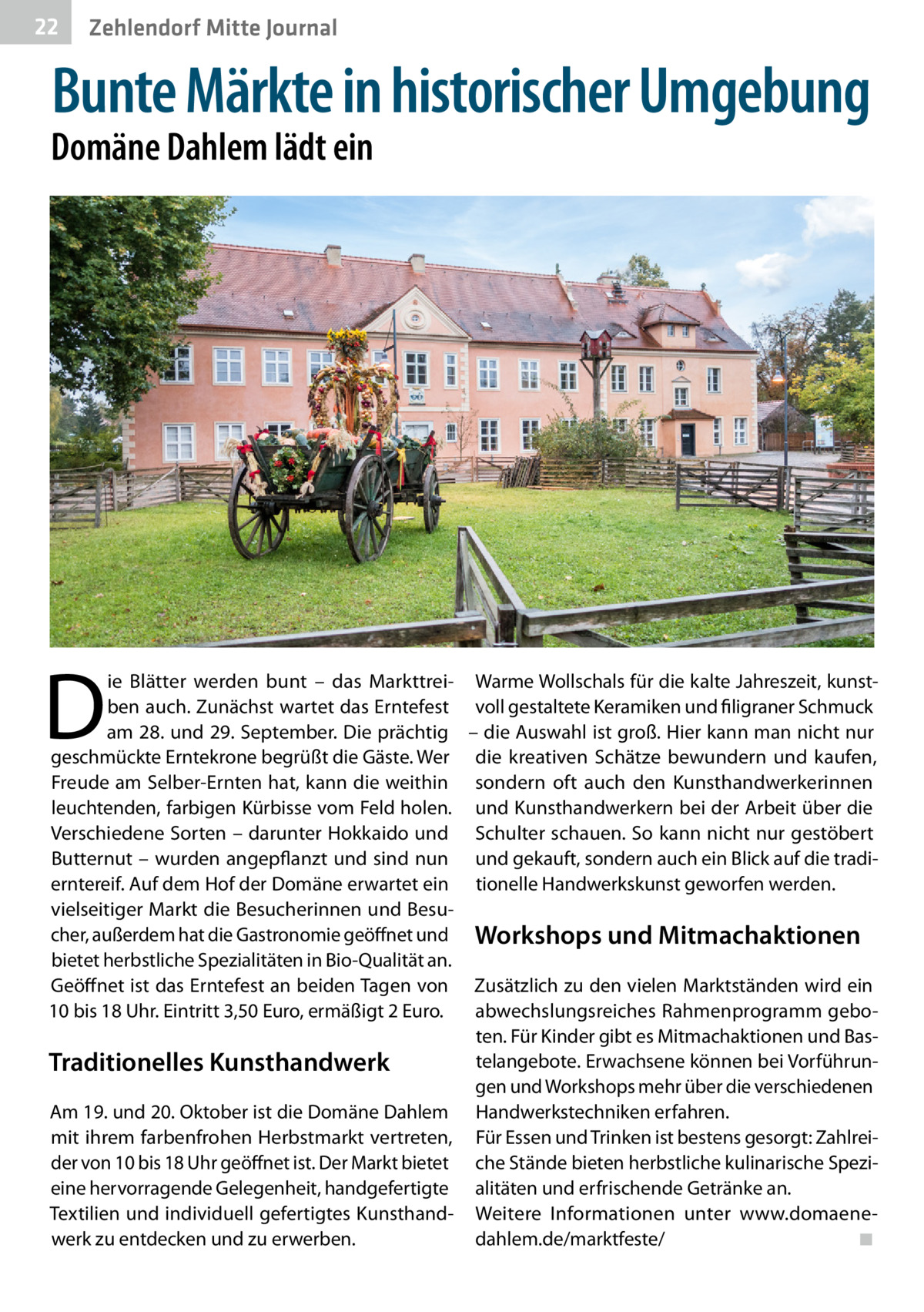 22  Zehlendorf Mitte Journal  Bunte Märkte in historischer Umgebung  Domäne Dahlem lädt ein  D  ie Blätter werden bunt – das Markttrei- Warme Wollschals für die kalte Jahreszeit, kunstben auch. Zunächst wartet das Erntefest voll gestaltete Keramiken und filigraner Schmuck am 28. und 29. September. Die prächtig – die Auswahl ist groß. Hier kann man nicht nur geschmückte Erntekrone begrüßt die Gäste. Wer die kreativen Schätze bewundern und kaufen, Freude am Selber-Ernten hat, kann die weithin sondern oft auch den Kunsthandwerkerinnen leuchtenden, farbigen Kürbisse vom Feld holen. und Kunsthandwerkern bei der Arbeit über die Verschiedene Sorten – darunter Hokkaido und Schulter schauen. So kann nicht nur gestöbert Butternut – wurden angepflanzt und sind nun und gekauft, sondern auch ein Blick auf die tradierntereif. Auf dem Hof der Domäne erwartet ein tionelle Handwerkskunst geworfen werden. vielseitiger Markt die Besucherinnen und Besucher, außerdem hat die Gastronomie geöffnet und Workshops und Mitmachaktionen bietet herbstliche Spezialitäten in Bio-Qualität an. Geöffnet ist das Erntefest an beiden Tagen von Zusätzlich zu den vielen Marktständen wird ein 10 bis 18 Uhr. Eintritt 3,50 Euro, ermäßigt 2 Euro. abwechslungsreiches Rahmenprogramm geboten. Für Kinder gibt es Mitmachaktionen und Bastelangebote. Erwachsene können bei VorführunTraditionelles Kunsthandwerk gen und Workshops mehr über die verschiedenen Am 19. und 20. Oktober ist die Domäne Dahlem Handwerkstechniken erfahren. mit ihrem farbenfrohen Herbstmarkt vertreten, Für Essen und Trinken ist bestens gesorgt: Zahlreider von 10 bis 18 Uhr geöffnet ist. Der Markt bietet che Stände bieten herbstliche kulinarische Spezieine hervorragende Gelegenheit, handgefertigte alitäten und erfrischende Getränke an. Textilien und individuell gefertigtes Kunsthand- Weitere Informationen unter www.domaenewerk zu entdecken und zu erwerben. dahlem.de/marktfeste/� ◾