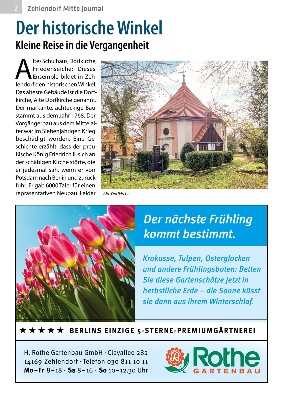 2  Zehlendorf Mitte Journal  Der historische Winkel  Kleine Reise in die Vergangenheit  A  ltes Schulhaus, Dorfkirche, Friedenseiche: Dieses Ensemble bildet in Zehlendorf den historischen Winkel. Das älteste Gebäude ist die Dorfkirche, Alte Dorfkirche genannt. Der markante, achteckige Bau stammt aus dem Jahr 1768. Der Vorgängerbau aus dem Mittelalter war im Siebenjährigen Krieg beschädigt worden. Eine Geschichte erzählt, dass der preußische König Friedrich II. sich an der schäbigen Kirche störte, die er jedesmal sah, wenn er von Potsdam nach Berlin und zurück fuhr. Er gab 6000 Taler für einen repräsentativen Neubau. Leider  Alte Dorfkirche
