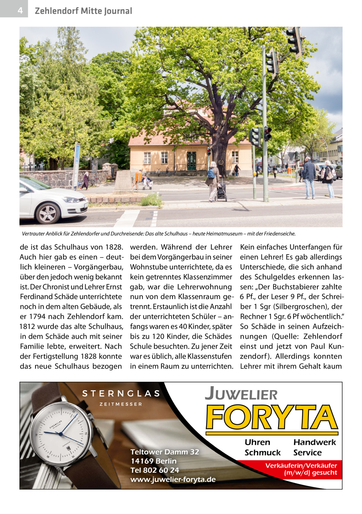 4  Zehlendorf Mitte Journal  Vertrauter Anblick für Zehlendorfer und Durchreisende: Das alte Schulhaus – heute Heimatmuseum – mit der Friedenseiche.  de ist das Schulhaus von 1828. Auch hier gab es einen – deutlich kleineren – Vorgängerbau, über den jedoch wenig bekannt ist. Der Chronist und Lehrer Ernst Ferdinand Schäde unterrichtete noch in dem alten Gebäude, als er 1794 nach Zehlendorf kam. 1812 wurde das alte Schulhaus, in dem Schäde auch mit seiner Familie lebte, erweitert. Nach der Fertigstellung 1828 konnte das neue Schulhaus bezogen  werden. Während der Lehrer bei dem Vorgängerbau in seiner Wohnstube unterrichtete, da es kein getrenntes Klassenzimmer gab, war die Lehrerwohnung nun von dem Klassenraum getrennt. Erstaunlich ist die Anzahl der unterrichteten Schüler – anfangs waren es 40 Kinder, später bis zu 120 Kinder, die Schädes Schule besuchten. Zu jener Zeit war es üblich, alle Klassenstufen in einem Raum zu unterrichten.  Kein einfaches Unterfangen für einen Lehrer! Es gab allerdings Unterschiede, die sich anhand des Schulgeldes erkennen lassen: „Der Buchstabierer zahlte 6 Pf., der Leser 9 Pf., der Schreiber 1 Sgr (Silbergroschen), der Rechner 1 Sgr. 6 Pf wöchentlich.“ So Schäde in seinen Aufzeichnungen (Quelle: Zehlendorf einst und jetzt von Paul Kunzendorf ). Allerdings konnten Lehrer mit ihrem Gehalt kaum  Uhren Schmuck  Handwerk Service  Verkäuferin/Verkäufer (m/w/d) gesucht