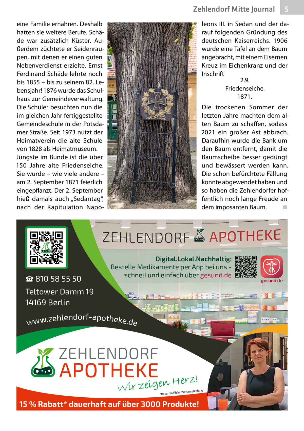 Zehlendorf Mitte Journal eine Familie ernähren. Deshalb hatten sie weitere Berufe. Schäde war zusätzlich Küster. Außerdem züchtete er Seidenraupen, mit denen er einen guten Nebenverdienst erzielte. Ernst Ferdinand Schäde lehrte noch bis 1855 – bis zu seinem 82. Lebensjahr! 1876 wurde das Schulhaus zur Gemeindeverwaltung. Die Schüler besuchten nun die im gleichen Jahr fertiggestellte Gemeindeschule in der Potsdamer Straße. Seit 1973 nutzt der Heimatverein die alte Schule von 1828 als Heimatmuseum. Jüngste im Bunde ist die über 150  Jahre alte Friedenseiche. Sie wurde – wie viele andere – am 2. September 1871 feierlich eingepflanzt. Der 2. September hieß damals auch „Sedantag“, nach der Kapitulation Napo ☎ 810 58 55 50  5  leons  III. in Sedan und der darauf folgenden Gründung des deutschen Kaiserreichs. 1906 wurde eine Tafel an dem Baum angebracht, mit einem Eisernen Kreuz im Eichenkranz und der Inschrift 2.9. Friedenseiche. 1871. Die trockenen Sommer der letzten Jahre machten dem alten Baum zu schaffen, sodass 2021 ein großer Ast abbrach. Daraufhin wurde die Bank um den Baum entfernt, damit die Baumscheibe besser gedüngt und bewässert werden kann. Die schon befürchtete Fällung konnte abgewendet haben und so haben die Zehlendorfer hoffentlich noch lange Freude an dem imposanten Baum. ◾  Digital.Lokal.Nachhaltig: Bestelle Medikamente per App bei uns schnell und einfach über gesund.de  Teltower Damm 19 14169 Berlin ehlendorf-apotheke.de www.z  ng  e Preisempfehlu *Unverbindlich  15 % Rabatt* dauerhaft auf über 3000 Produkte!