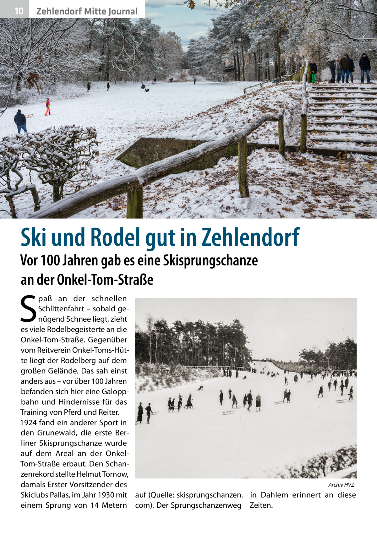 10  Zehlendorf Mitte Journal  Ski und Rodel gut in Zehlendorf  Vor 100 Jahren gab es eine Skisprungschanze an der Onkel-Tom-Straße  S  paß an der schnellen Schlittenfahrt – sobald genügend Schnee liegt, zieht es viele Rodelbegeisterte an die Onkel-Tom-Straße. Gegenüber vom Reitverein Onkel-Toms-Hütte liegt der Rodelberg auf dem großen Gelände. Das sah einst anders aus – vor über 100 Jahren befanden sich hier eine Galoppbahn und Hindernisse für das Training von Pferd und Reiter. 1924 fand ein anderer Sport in den Grunewald, die erste Berliner Skisprungschanze wurde auf dem Areal an der OnkelTom-Straße erbaut. Den Schanzenrekord stellte Helmut Tornow, Archiv HVZ damals Erster Vorsitzender des � Skiclubs Pallas, im Jahr 1930 mit auf (Quelle: skisprungschanzen. in Dahlem erinnert an diese einem Sprung von 14  Metern com). Der Sprungschanzenweg Zeiten.