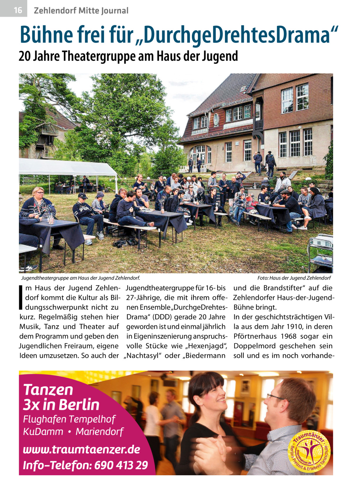 16  Zehlendorf Mitte Journal  Bühne frei für „DurchgeDrehtesDrama“  20 Jahre Theatergruppe am Haus der Jugend  Jugendtheatergruppe am Haus der Jugend Zehlendorf.�  I  m Haus der Jugend Zehlendorf kommt die Kultur als Bildungsschwerpunkt nicht zu kurz. Regelmäßig stehen hier Musik, Tanz und Theater auf dem Programm und geben den Jugendlichen Freiraum, eigene Ideen umzusetzen. So auch der  Jugendtheatergruppe für 16- bis 27-Jährige, die mit ihrem offenen Ensemble „DurchgeDrehtesDrama“ (DDD) gerade 20 Jahre geworden ist und einmal jährlich in Eigeninszenierung anspruchsvolle Stücke wie „Hexenjagd“, „Nachtasyl“ oder „Biedermann  Foto: Haus der Jugend Zehlendorf  und die Brandstifter“ auf die Zehlendorfer Haus-der-JugendBühne bringt. In der geschichtsträchtigen Villa aus dem Jahr 1910, in deren Pförtnerhaus 1968 sogar ein Doppelmord geschehen sein soll und es im noch vorhand