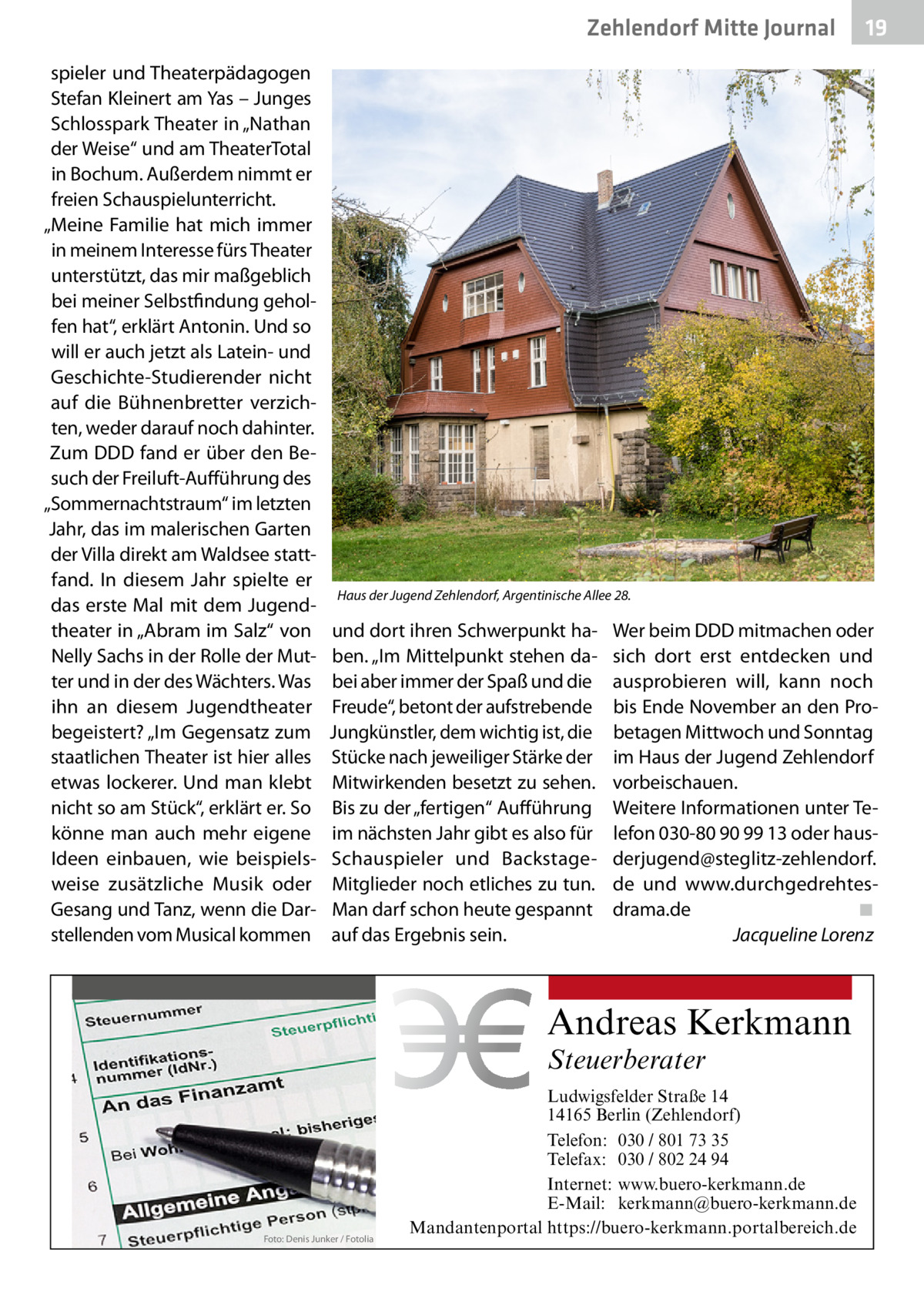 Zehlendorf Mitte Journal spieler und Theaterpädagogen Stefan Kleinert am Yas – Junges Schlosspark Theater in „Nathan der Weise“ und am TheaterTotal in Bochum. Außerdem nimmt er freien Schauspielunterricht. „Meine Familie hat mich immer in meinem Interesse fürs Theater unterstützt, das mir maßgeblich bei meiner Selbstfindung geholfen hat“, erklärt Antonin. Und so will er auch jetzt als Latein- und Geschichte-Studierender nicht auf die Bühnenbretter verzichten, weder darauf noch dahinter. Zum DDD fand er über den Besuch der Freiluft-Aufführung des „Sommernachtstraum“ im letzten Jahr, das im malerischen Garten der Villa direkt am Waldsee stattfand. In diesem Jahr spielte er das erste Mal mit dem Jugendtheater in „Abram im Salz“ von Nelly Sachs in der Rolle der Mutter und in der des Wächters. Was ihn an diesem Jugendtheater begeistert? „Im Gegensatz zum staatlichen Theater ist hier alles etwas lockerer. Und man klebt nicht so am Stück“, erklärt er. So könne man auch mehr eigene Ideen einbauen, wie beispielsweise zusätzliche Musik oder Gesang und Tanz, wenn die Darstellenden vom Musical kommen  19  Haus der Jugend Zehlendorf, Argentinische Allee 28.  und dort ihren Schwerpunkt haben. „Im Mittelpunkt stehen dabei aber immer der Spaß und die Freude“, betont der aufstrebende Jungkünstler, dem wichtig ist, die Stücke nach jeweiliger Stärke der Mitwirkenden besetzt zu sehen. Bis zu der „fertigen“ Aufführung im nächsten Jahr gibt es also für Schauspieler und BackstageMitglieder noch etliches zu tun. Man darf schon heute gespannt auf das Ergebnis sein.  Wer beim DDD mitmachen oder sich dort erst entdecken und ausprobieren will, kann noch bis Ende November an den Probetagen Mittwoch und Sonntag im Haus der Jugend Zehlendorf vorbeischauen. Weitere Informationen unter Telefon 030-80 90 99 13 oder hausderjugend@steglitz-zehlendorf. de und www.durchgedrehtesdrama.de� ◾ � Jacqueline Lorenz  Andreas Kerkmann Steuerberater  Foto: Denis Junker / Fotolia  Ludwigsfelder Straße 14 14165 Berlin (Zehlendorf) Telefon: 030 / 801 73 35 Telefax: 030 / 802 24 94 Internet: www.buero-kerkmann.de E-Mail: kerkmann@buero-kerkmann.de Mandantenportal https://buero-kerkmann.portalbereich.de
