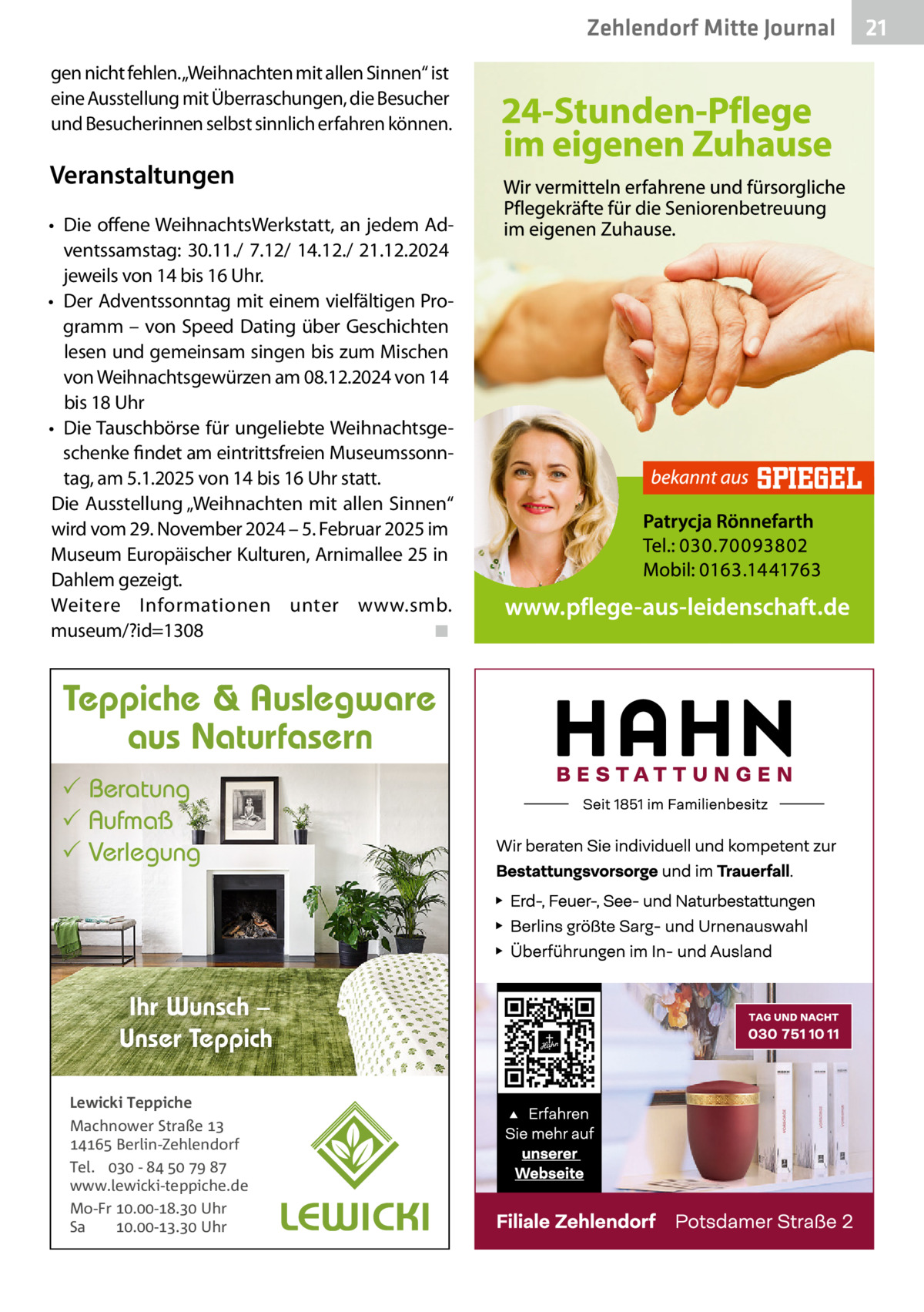 Zehlendorf Mitte Journal gen nicht fehlen.„Weihnachten mit allen Sinnen“ ist eine Ausstellung mit Überraschungen, die Besucher und Besucherinnen selbst sinnlich erfahren können.  Veranstaltungen • Die offene WeihnachtsWerkstatt, an jedem Adventssamstag: 30.11./ 7.12/ 14.12./ 21.12.2024 jeweils von 14 bis 16 Uhr. • Der Adventssonntag mit einem vielfältigen Programm – von Speed Dating über Geschichten lesen und gemeinsam singen bis zum Mischen von Weihnachtsgewürzen am 08.12.2024 von 14 bis 18 Uhr • Die Tauschbörse für ungeliebte Weihnachtsgeschenke findet am eintrittsfreien Museumssonntag, am 5.1.2025 von 14 bis 16 Uhr statt. Die Ausstellung „Weihnachten mit allen Sinnen“ wird vom 29. November 2024 – 5. Februar 2025 im Museum Europäischer Kulturen, Arnimallee 25 in Dahlem gezeigt. Weitere Informationen unter www.smb. museum/?id=1308 ◾  Teppiche & Auslegware aus Naturfasern  Beratung  Aufmaß  Verlegung  Ihr Wunsch – Unser Teppich Lewicki Teppiche Machnower Straße   Berlin-Zehlendorf Tel.  -     www.lewicki-teppiche.de Mo-Fr .-. Uhr Sa .-. Uhr  21
