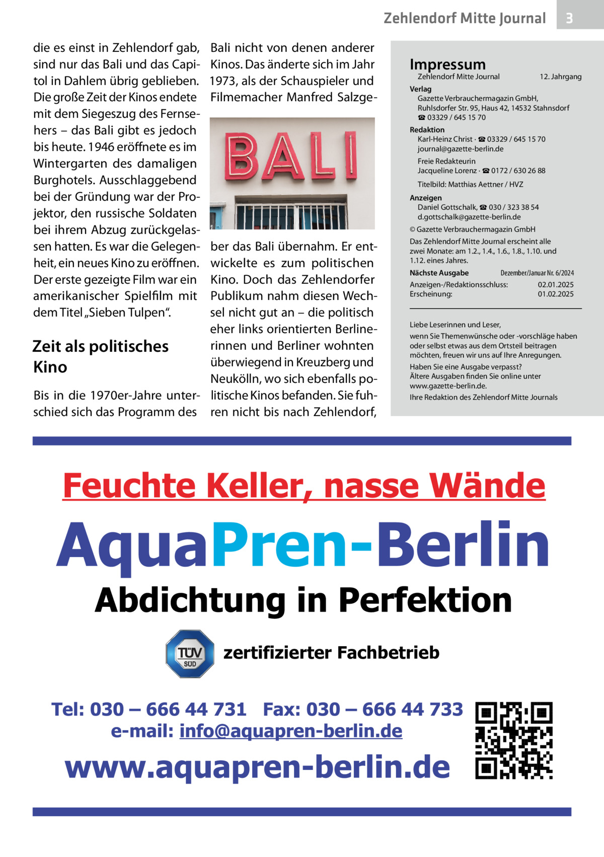 Zehlendorf Mitte Journal die es einst in Zehlendorf gab, sind nur das Bali und das Capitol in Dahlem übrig geblieben. Die große Zeit der Kinos endete mit dem Siegeszug des Fernsehers – das Bali gibt es jedoch bis heute. 1946 eröffnete es im Wintergarten des damaligen Burghotels. Ausschlaggebend bei der Gründung war der Projektor, den russische Soldaten bei ihrem Abzug zurückgelassen hatten. Es war die Gelegenheit, ein neues Kino zu eröffnen. Der erste gezeigte Film war ein amerikanischer Spielfilm mit dem Titel „Sieben Tulpen“.  Bali nicht von denen anderer Kinos. Das änderte sich im Jahr 1973, als der Schauspieler und Filmemacher Manfred Salzge Impressum  Zehlendorf Mitte Journal�  3  12. Jahrgang  Verlag Gazette Verbrauchermagazin GmbH, Ruhlsdorfer Str. 95, Haus 42, 14532 Stahnsdorf ☎ 03329 / 645 15 70 Redaktion Karl-Heinz Christ · ☎ 03329 / 645 15 70 journal@gazette-berlin.de Freie Redakteurin Jacqueline Lorenz · ☎ 0172 / 630 26 88 Titelbild: Matthias Aettner / HVZ Anzeigen Daniel Gottschalk, ☎ 030 / 323 38 54 d.gottschalk@gazette-berlin.de © Gazette Verbrauchermagazin GmbH  ber das Bali übernahm. Er entwickelte es zum politischen Kino. Doch das Zehlendorfer Publikum nahm diesen Wechsel nicht gut an – die politisch eher links orientierten Berlinerinnen und Berliner wohnten Zeit als politisches überwiegend in Kreuzberg und Kino Neukölln, wo sich ebenfalls poBis in die 1970er-Jahre unter- litische Kinos befanden. Sie fuhschied sich das Programm des ren nicht bis nach Zehlendorf,  Das Zehlendorf Mitte Journal erscheint alle zwei Monate: am 1.2., 1.4., 1.6., 1.8., 1.10. und 1.12. eines Jahres. Dezember/Januar Nr. 6/2024 Nächste Ausgabe 	 Anzeigen-/Redaktionsschluss:	02.01.2025 Erscheinung:	01.02.2025  Liebe Leserinnen und Leser, wenn Sie Themenwünsche oder -vorschläge haben oder selbst etwas aus dem Ortsteil beitragen möchten, freuen wir uns auf Ihre Anregungen. Haben Sie eine Ausgabe verpasst? Ältere Ausgaben finden Sie online unter www.gazette-berlin.de. Ihre Redaktion des Zehlendorf Mitte Journals  zertifizierter Fachbetrieb