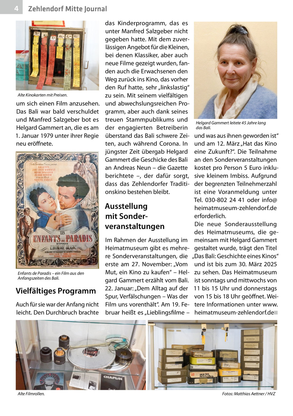 4  Zehlendorf Mitte Journal  das Kinderprogramm, das es unter Manfred Salzgeber nicht gegeben hatte. Mit dem zuverlässigen Angebot für die Kleinen, bei denen Klassiker, aber auch neue Filme gezeigt wurden, fanden auch die Erwachsenen den Weg zurück ins Kino, das vorher den Ruf hatte, sehr „linkslastig“ Alte Kinokarten mit Preisen. zu sein. Mit seinem vielfältigen um sich einen Film anzusehen. und abwechslungsreichen ProDas Bali war bald verschuldet gramm, aber auch dank seines und Manfred Salzgeber bot es treuen Stammpublikums und Helgard Gammert an, die es am der engagierten Betreiberin 1. Januar 1979 unter ihrer Regie überstand das Bali schwere Zeiten, auch während Corona. In neu eröffnete. jüngster Zeit übergab Helgard Gammert die Geschicke des Bali an Andreas Neun – die Gazette berichtete –, der dafür sorgt, dass das Zehlendorfer Traditionskino bestehen bleibt.  Ausstellung mit Sonder­ veranstaltungen Im Rahmen der Ausstellung im Heimatmuseum gibt es mehrere Sonderveranstaltungen, die erste am 27.  November: „Vom Mut, ein Kino zu kaufen“ – HelEnfants de Paradis – ein Film aus den Anfangszeiten des Bali. gard Gammert erzählt vom Bali. Vielfältiges Programm 22. Januar: „Dem Alltag auf der Spur, Verfälschungen – Was der Auch für sie war der Anfang nicht Film uns vorenthält“. Am 19. Feleicht. Den Durchbruch brachte bruar heißt es „Lieblingsfilme –  Alte Filmrollen. �  Helgard Gammert leitete 45 Jahre lang das Bali.  und was aus ihnen geworden ist“ und am 12. März „Hat das Kino eine Zukunft?“. Die Teilnahme an den Sonderveranstaltungen kostet pro Person 5 Euro inklusive kleinem Imbiss. Aufgrund der begrenzten Teilnehmerzahl ist eine Voranmeldung unter Tel. 030-802 24 41 oder info@ heimatmuseum-zehlendorf.de erforderlich. Die neue Sonderausstellung des Heimatmuseums, die gemeinsam mit Helgard Gammert gestaltet wurde, trägt den Titel „Das Bali: Geschichte eines Kinos“ und ist bis zum 30.  März 2025 zu sehen. Das Heimatmuseum ist sonntags und mittwochs von 11 bis 15 Uhr und donnerstags von 15 bis 18 Uhr geöffnet. Weitere Informationen unter www. heimatmuseum-zehlendorf.de�◾  Fotos: Matthias Aettner / HVZ