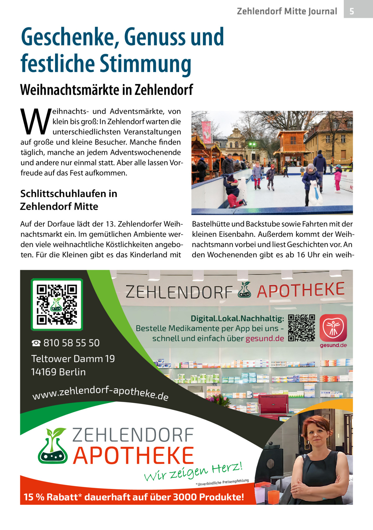 Zehlendorf Mitte Journal  5  Geschenke, Genuss und festliche Stimmung Weihnachtsmärkte in Zehlendorf  W  eihnachts- und Adventsmärkte, von klein bis groß: In Zehlendorf warten die unterschiedlichsten Veranstaltungen auf große und kleine Besucher. Manche finden täglich, manche an jedem Adventswochenende und andere nur einmal statt. Aber alle lassen Vorfreude auf das Fest aufkommen.  Schlittschuhlaufen in Zehlendorf Mitte Auf der Dorfaue lädt der 13. Zehlendorfer Weihnachtsmarkt ein. Im gemütlichen Ambiente werden viele weihnachtliche Köstlichkeiten angeboten. Für die Kleinen gibt es das Kinderland mit  ☎ 810 58 55 50  Bastelhütte und Backstube sowie Fahrten mit der kleinen Eisenbahn. Außerdem kommt der Weihnachtsmann vorbei und liest Geschichten vor. An den Wochenenden gibt es ab 16 Uhr ein weih Digital.Lokal.Nachhaltig: Bestelle Medikamente per App bei uns schnell und einfach über gesund.de  Teltower Damm 19 14169 Berlin ehlendorf-apotheke.de www.z  ng  e Preisempfehlu *Unverbindlich  15 % Rabatt* dauerhaft auf über 3000 Produkte!