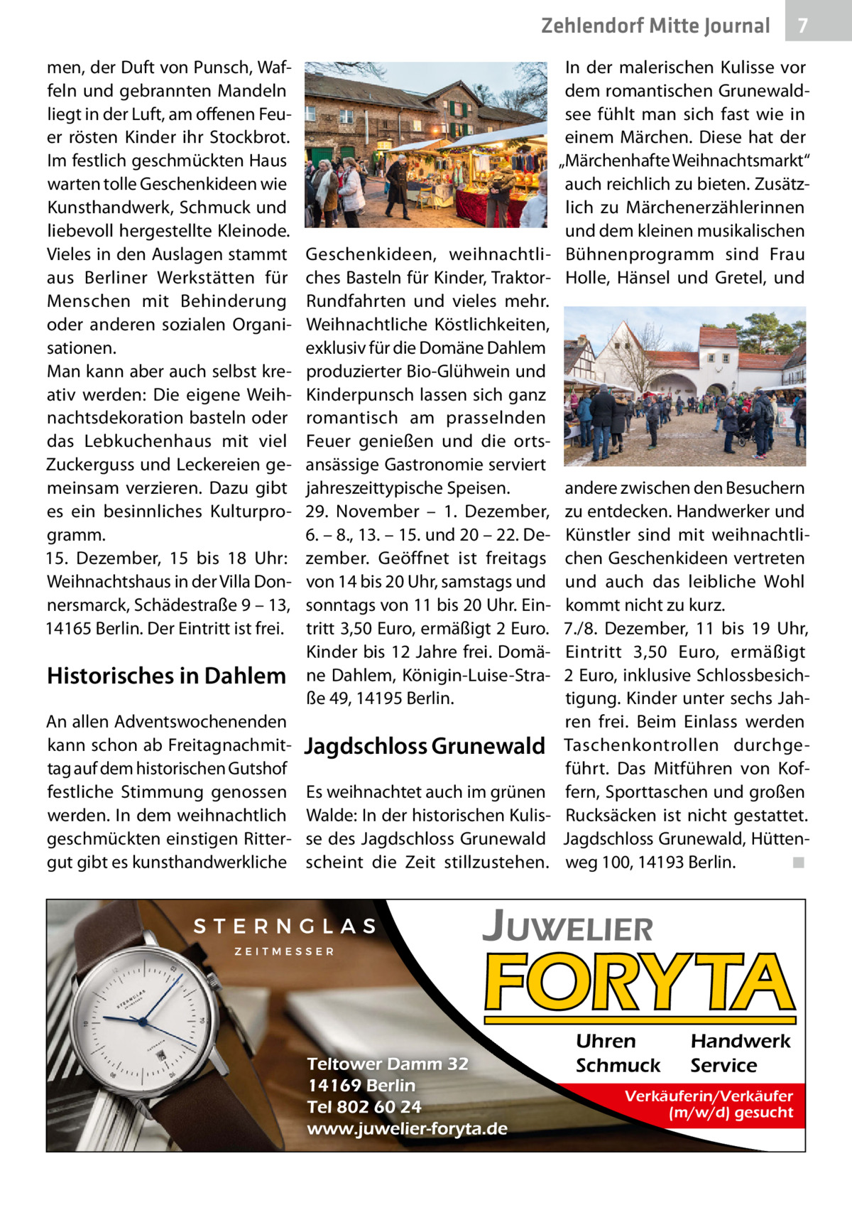 Zehlendorf Mitte Gesundheit Journal men, der Duft von Punsch, Waffeln und gebrannten Mandeln liegt in der Luft, am offenen Feuer rösten Kinder ihr Stockbrot. Im festlich geschmückten Haus warten tolle Geschenkideen wie Kunsthandwerk, Schmuck und liebevoll hergestellte Kleinode. Vieles in den Auslagen stammt aus Berliner Werkstätten für Menschen mit Behinderung oder anderen sozialen Organisationen. Man kann aber auch selbst kreativ werden: Die eigene Weihnachtsdekoration basteln oder das Lebkuchenhaus mit viel Zuckerguss und Leckereien gemeinsam verzieren. Dazu gibt es ein besinnliches Kulturprogramm. 15.  Dezember, 15 bis 18  Uhr: Weihnachtshaus in der Villa Donnersmarck, Schädestraße 9 – 13, 14165 Berlin. Der Eintritt ist frei.  Historisches in Dahlem An allen Adventswochenenden kann schon ab Freitagnachmittag auf dem historischen Gutshof festliche Stimmung genossen werden. In dem weihnachtlich geschmückten einstigen Rittergut gibt es kunsthandwerkliche  7  In der malerischen Kulisse vor dem romantischen Grunewaldsee fühlt man sich fast wie in einem Märchen. Diese hat der „Märchenhafte Weihnachtsmarkt“ auch reichlich zu bieten. Zusätzlich zu Märchenerzählerinnen und dem kleinen musikalischen Geschenkideen, weihnachtli- Bühnenprogramm sind Frau ches Basteln für Kinder, Traktor- Holle, Hänsel und Gretel, und Rundfahrten und vieles mehr. Weihnachtliche Köstlichkeiten, exklusiv für die Domäne Dahlem produzierter Bio-Glühwein und Kinderpunsch lassen sich ganz romantisch am prasselnden Feuer genießen und die ortsansässige Gastronomie serviert jahreszeittypische Speisen. andere zwischen den Besuchern 29.  November – 1.  Dezember, zu entdecken. Handwerker und 6. – 8., 13. – 15. und 20 – 22. De- Künstler sind mit weihnachtlizember. Geöffnet ist freitags chen Geschenkideen vertreten von 14 bis 20 Uhr, samstags und und auch das leibliche Wohl sonntags von 11 bis 20 Uhr. Ein- kommt nicht zu kurz. tritt 3,50 Euro, ermäßigt 2 Euro. 7./8.  Dezember, 11 bis 19  Uhr, Kinder bis 12 Jahre frei. Domä- Eintritt 3,50  Euro, ermäßigt ne Dahlem, Königin-Luise-Stra- 2 Euro, inklusive Schlossbesichße 49, 14195 Berlin. tigung. Kinder unter sechs Jahren frei. Beim Einlass werden Jagdschloss Grunewald Taschenkontrollen durchgeführt. Das Mitführen von KofEs weihnachtet auch im grünen fern, Sporttaschen und großen Walde: In der historischen Kulis- Rucksäcken ist nicht gestattet. se des Jagdschloss Grunewald Jagdschloss Grunewald, Hüttenscheint die Zeit stillzustehen. weg 100, 14193 Berlin. ◾  Uhren Schmuck  Handwerk Service  Verkäuferin/Verkäufer (m/w/d) gesucht