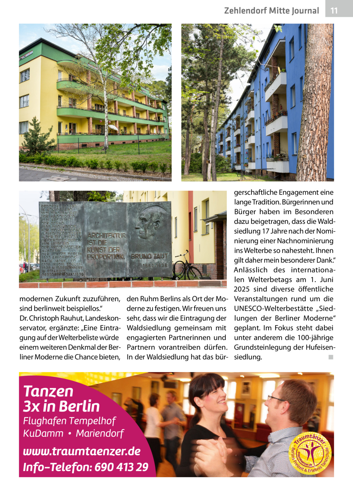 Zehlendorf Mitte Journal  modernen Zukunft zuzuführen, sind berlinweit beispiellos.“ Dr. Christoph Rauhut, Landeskonservator, ergänzte: „Eine Eintragung auf der Welterbeliste würde einem weiteren Denkmal der Berliner Moderne die Chance bieten,  den Ruhm Berlins als Ort der Moderne zu festigen. Wir freuen uns sehr, dass wir die Eintragung der Waldsiedlung gemeinsam mit engagierten Partnerinnen und Partnern vorantreiben dürfen. In der Waldsiedlung hat das bür 11  gerschaftliche Engagement eine lange Tradition. Bürgerinnen und Bürger haben im Besonderen dazu beigetragen, dass die Waldsiedlung 17 Jahre nach der Nominierung einer Nachnominierung ins Welterbe so nahesteht. Ihnen gilt daher mein besonderer Dank.“ Anlässlich des internationalen Welterbetags am 1.  Juni 2025 sind diverse öffentliche Veranstaltungen rund um die ­UNESCO-Welterbestätte „Siedlungen der Berliner Moderne“ geplant. Im Fokus steht dabei unter anderem die 100-jährige Grundsteinlegung der Hufeisensiedlung.� ◾