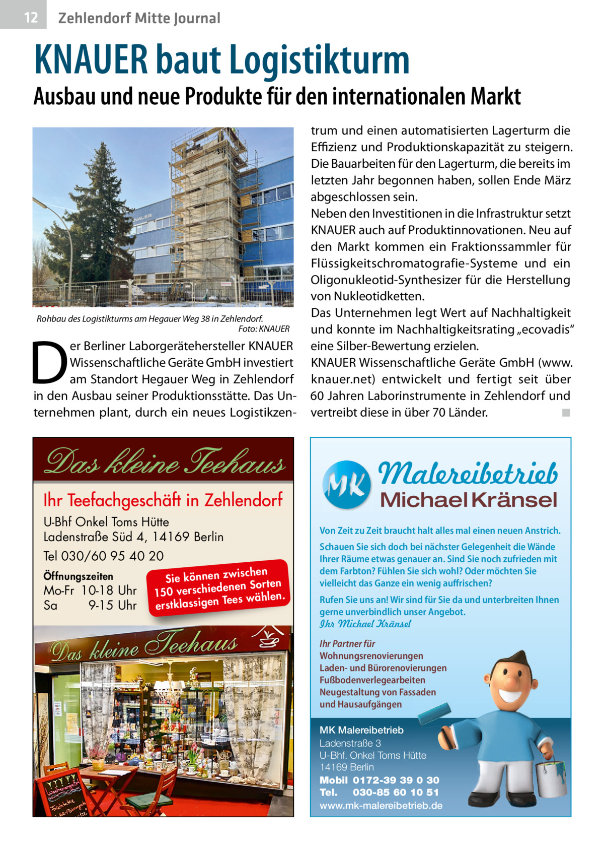 12  Zehlendorf Mitte Journal  KNAUER baut Logistikturm  Ausbau und neue Produkte für den internationalen Markt  Rohbau des Logistikturms am Hegauer Weg 38 in Zehlendorf. Foto: KNAUER  D  er Berliner Laborgerätehersteller KNAUER Wissenschaftliche Geräte GmbH investiert am Standort Hegauer Weg in Zehlendorf in den Ausbau seiner Produktionsstätte. Das Unternehmen plant, durch ein neues Logistikzen trum und einen automatisierten Lagerturm die Eﬃzienz und Produktionskapazität zu steigern. Die Bauarbeiten für den Lagerturm, die bereits im letzten Jahr begonnen haben, sollen Ende März abgeschlossen sein. Neben den Investitionen in die Infrastruktur setzt KNAUER auch auf Produktinnovationen. Neu auf den Markt kommen ein Fraktionssammler für Flüssigkeitschromatografie-Systeme und ein Oligonukleotid-Synthesizer für die Herstellung von Nukleotidketten. Das Unternehmen legt Wert auf Nachhaltigkeit und konnte im Nachhaltigkeitsrating „ecovadis“ eine Silber-Bewertung erzielen. KNAUER Wissenschaftliche Geräte GmbH (www. knauer.net) entwickelt und fertigt seit über 60 Jahren Laborinstrumente in Zehlendorf und vertreibt diese in über 70 Länder. ◾  Malereibetrieb Michael Kränsel  U-Bhf Onkel Toms Hütte Ladenstraße Süd 4, 14169 Berlin Tel 030/60 95 40 20 Öffnungszeiten  Mo-Fr 10-18 Uhr Sa 9-15 Uhr  ischen Sie können zw n Sorten ne de ie ch 150 vers wählen. es Te erstklassigen  Von Zeit zu Zeit braucht halt alles mal einen neuen Anstrich. Schauen Sie sich doch bei nächster Gelegenheit die Wände Ihrer Räume etwas genauer an. Sind Sie noch zufrieden mit dem Farbton? Fühlen Sie sich wohl? Oder möchten Sie vielleicht das Ganze ein wenig auffrischen? Rufen Sie uns an! Wir sind für Sie da und unterbreiten Ihnen gerne unverbindlich unser Angebot. Ihr Michael Kränsel Ihr Partner für Wohnungsrenovierungen Laden- und Bürorenovierungen Fußbodenverlegearbeiten Neugestaltung von Fassaden und Hausaufgängen MK Malereibetrieb Ladenstraße 3 U-Bhf. Onkel Toms Hütte 14169 Berlin Mobil 0172-39 39 0 30 Tel. 030-85 60 10 51 www.mk-malereibetrieb.de
