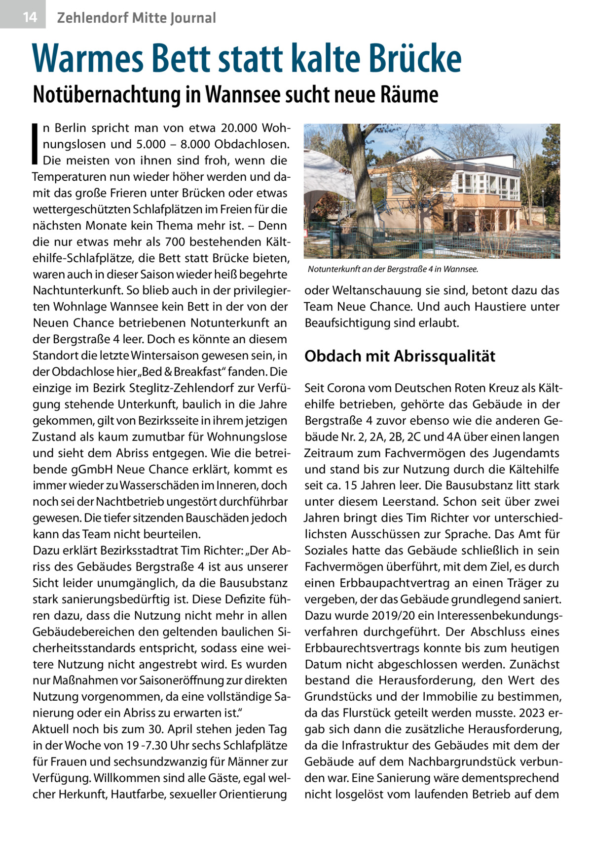 14  Zehlendorf Mitte Journal  Warmes Bett statt kalte Brücke Notübernachtung in Wannsee sucht neue Räume  I  n Berlin spricht man von etwa 20.000  Wohnungslosen und 5.000 – 8.000  Obdachlosen. Die meisten von ihnen sind froh, wenn die Temperaturen nun wieder höher werden und damit das große Frieren unter Brücken oder etwas wettergeschützten Schlafplätzen im Freien für die nächsten Monate kein Thema mehr ist. – Denn die nur etwas mehr als 700 bestehenden Kältehilfe-Schlafplätze, die Bett statt Brücke bieten, Notunterkunft an der Bergstraße 4 in Wannsee. waren auch in dieser Saison wieder heiß begehrte Nachtunterkunft. So blieb auch in der privilegier- oder Weltanschauung sie sind, betont dazu das ten Wohnlage Wannsee kein Bett in der von der Team Neue Chance. Und auch Haustiere unter Neuen Chance betriebenen Notunterkunft an Beaufsichtigung sind erlaubt. der Bergstraße 4 leer. Doch es könnte an diesem Standort die letzte Wintersaison gewesen sein, in Obdach mit Abrissqualität der Obdachlose hier „Bed & Breakfast“ fanden. Die einzige im Bezirk Steglitz-Zehlendorf zur Verfü- Seit Corona vom Deutschen Roten Kreuz als Kältgung stehende Unterkunft, baulich in die Jahre ehilfe betrieben, gehörte das  Gebäude in der gekommen, gilt von Bezirksseite in ihrem jetzigen Bergstraße 4 zuvor ebenso wie die anderen GeZustand als kaum zumutbar für Wohnungslose bäude Nr. 2, 2A, 2B, 2C und 4A über einen langen und sieht dem Abriss entgegen. Wie die betrei- Zeitraum zum Fachvermögen des Jugendamts bende gGmbH Neue Chance erklärt, kommt es und stand bis zur Nutzung durch die Kältehilfe immer wieder zu Wasserschäden im Inneren, doch seit ca. 15 Jahren leer. Die Bausubstanz litt stark noch sei der Nachtbetrieb ungestört durchführbar unter diesem Leerstand. Schon seit über zwei gewesen. Die tiefer sitzenden Bauschäden jedoch Jahren bringt dies Tim Richter vor unterschiedkann das Team nicht beurteilen. lichsten Ausschüssen zur Sprache. Das Amt für Dazu erklärt Bezirksstadtrat Tim Richter: „Der Ab- Soziales hatte das Gebäude schließlich in sein riss des Gebäudes Bergstraße 4 ist aus unserer Fachvermögen überführt, mit dem Ziel, es durch Sicht leider unumgänglich, da die Bausubstanz einen Erbbaupachtvertrag an einen Träger zu stark sanierungsbedürftig ist. Diese Defizite füh- vergeben, der das Gebäude grundlegend saniert. ren dazu, dass die Nutzung nicht mehr in allen Dazu wurde 2019/20 ein InteressenbekundungsGebäudebereichen den geltenden baulichen Si- verfahren durchgeführt. Der Abschluss eines cherheitsstandards entspricht, sodass eine wei- Erbbaurechtsvertrags konnte bis zum heutigen tere Nutzung nicht angestrebt wird. Es wurden Datum nicht abgeschlossen werden. Zunächst nur Maßnahmen vor Saisoneröffnung zur direkten bestand die Herausforderung, den Wert des Nutzung vorgenommen, da eine vollständige Sa- Grundstücks und der Immobilie zu bestimmen, da das Flurstück geteilt werden musste. 2023 ernierung oder ein Abriss zu erwarten ist.“ Aktuell noch bis zum 30. April stehen jeden Tag gab sich dann die zusätzliche Herausforderung, in der Woche von 19 -7.30 Uhr sechs Schlafplätze da die Infrastruktur des Gebäudes mit dem der für Frauen und sechsundzwanzig für Männer zur Gebäude auf dem Nachbargrundstück verbunVerfügung. Willkommen sind alle Gäste, egal wel- den war. Eine Sanierung wäre dementsprechend cher Herkunft, Hautfarbe, sexueller Orientierung nicht losgelöst vom laufenden Betrieb auf dem