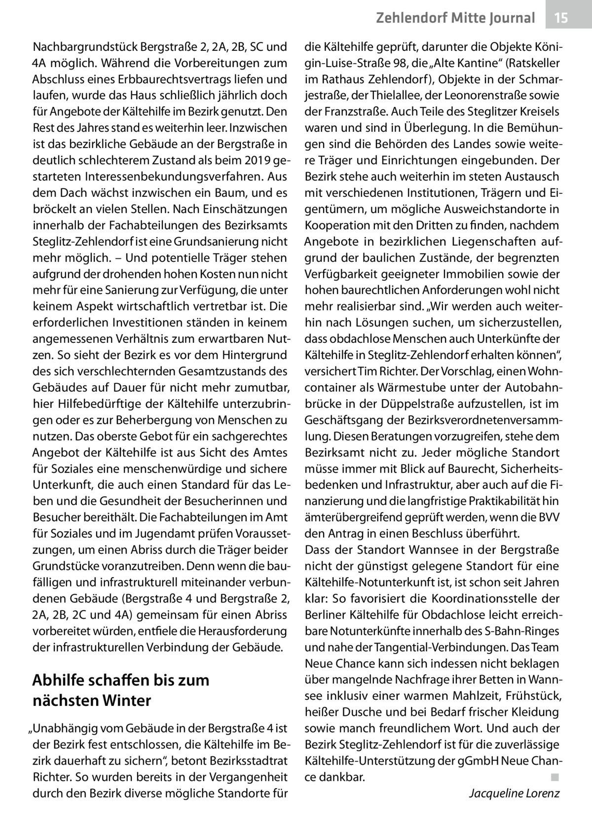 Zehlendorf Mitte Journal Nachbargrundstück Bergstraße 2, 2A, 2B, SC und 4A möglich. Während die Vorbereitungen zum Abschluss eines Erbbaurechtsvertrags liefen und laufen, wurde das Haus schließlich jährlich doch für Angebote der Kältehilfe im Bezirk genutzt. Den Rest des Jahres stand es weiterhin leer. Inzwischen ist das bezirkliche Gebäude an der Bergstraße in deutlich schlechterem Zustand als beim 2019 gestarteten Interessenbekundungsverfahren. Aus dem Dach wächst inzwischen ein Baum, und es bröckelt an vielen Stellen. Nach Einschätzungen innerhalb der Fachabteilungen des Bezirksamts Steglitz-Zehlendorf ist eine Grundsanierung nicht mehr möglich. – Und potentielle Träger stehen aufgrund der drohenden hohen Kosten nun nicht mehr für eine Sanierung zur Verfügung, die unter keinem Aspekt wirtschaftlich vertretbar ist. Die erforderlichen Investitionen ständen in keinem angemessenen Verhältnis zum erwartbaren Nutzen. So sieht der Bezirk es vor dem Hintergrund des sich verschlechternden Gesamtzustands des Gebäudes auf Dauer für nicht mehr zumutbar, hier Hilfebedürftige der Kältehilfe unterzubringen oder es zur Beherbergung von Menschen zu nutzen. Das oberste Gebot für ein sachgerechtes Angebot der Kältehilfe ist aus Sicht des Amtes für Soziales eine menschenwürdige und sichere Unterkunft, die auch einen Standard für das Leben und die Gesundheit der Besucherinnen und Besucher bereithält. Die Fachabteilungen im Amt für Soziales und im Jugendamt prüfen Voraussetzungen, um einen Abriss durch die Träger beider Grundstücke voranzutreiben. Denn wenn die baufälligen und infrastrukturell miteinander verbundenen Gebäude (Bergstraße 4 und Bergstraße 2, 2A, 2B, 2C und 4A) gemeinsam für einen Abriss vorbereitet würden, entfiele die Herausforderung der infrastrukturellen Verbindung der Gebäude.  Abhilfe schaffen bis zum nächsten Winter „Unabhängig vom Gebäude in der Bergstraße 4 ist der Bezirk fest entschlossen, die Kältehilfe im Bezirk dauerhaft zu sichern“, betont Bezirksstadtrat Richter. So wurden bereits in der Vergangenheit durch den Bezirk diverse mögliche Standorte für  15  die Kältehilfe geprüft, darunter die Objekte Königin-Luise-Straße 98, die „Alte Kantine“ (Ratskeller im Rathaus Zehlendorf ), Objekte in der Schmarjestraße, der Thielallee, der Leonorenstraße sowie der Franzstraße. Auch Teile des Steglitzer Kreisels waren und sind in Überlegung. In die Bemühungen sind die Behörden des Landes sowie weitere Träger und Einrichtungen eingebunden. Der Bezirk stehe auch weiterhin im steten Austausch mit verschiedenen Institutionen, Trägern und Eigentümern, um mögliche Ausweichstandorte in Kooperation mit den Dritten zu finden, nachdem Angebote in bezirklichen Liegenschaften aufgrund der baulichen Zustände, der begrenzten Verfügbarkeit geeigneter Immobilien sowie der hohen baurechtlichen Anforderungen wohl nicht mehr realisierbar sind. „Wir werden auch weiterhin nach Lösungen suchen, um sicherzustellen, dass obdachlose Menschen auch Unterkünfte der Kältehilfe in Steglitz-Zehlendorf erhalten können“, versichert Tim Richter. Der Vorschlag, einen Wohncontainer als Wärmestube unter der Autobahnbrücke in der Düppelstraße aufzustellen, ist im Geschäftsgang der Bezirksverordnetenversammlung. Diesen Beratungen vorzugreifen, stehe dem Bezirksamt nicht zu. Jeder mögliche Standort müsse immer mit Blick auf Baurecht, Sicherheitsbedenken und Infrastruktur, aber auch auf die Finanzierung und die langfristige Praktikabilität hin ämterübergreifend geprüft werden, wenn die BVV den Antrag in einen Beschluss überführt. Dass der Standort Wannsee in der Bergstraße nicht der günstigst gelegene Standort für eine Kältehilfe-Notunterkunft ist, ist schon seit Jahren klar: So favorisiert die Koordinationsstelle der Berliner Kältehilfe für Obdachlose leicht erreichbare Notunterkünfte innerhalb des S-Bahn-Ringes und nahe der Tangential-Verbindungen. Das Team Neue Chance kann sich indessen nicht beklagen über mangelnde Nachfrage ihrer Betten in Wannsee inklusiv einer warmen Mahlzeit, Frühstück, heißer Dusche und bei Bedarf frischer Kleidung sowie manch freundlichem Wort. Und auch der Bezirk Steglitz-Zehlendorf ist für die zuverlässige Kältehilfe-Unterstützung der gGmbH Neue Chance dankbar.� ◾ � Jacqueline Lorenz