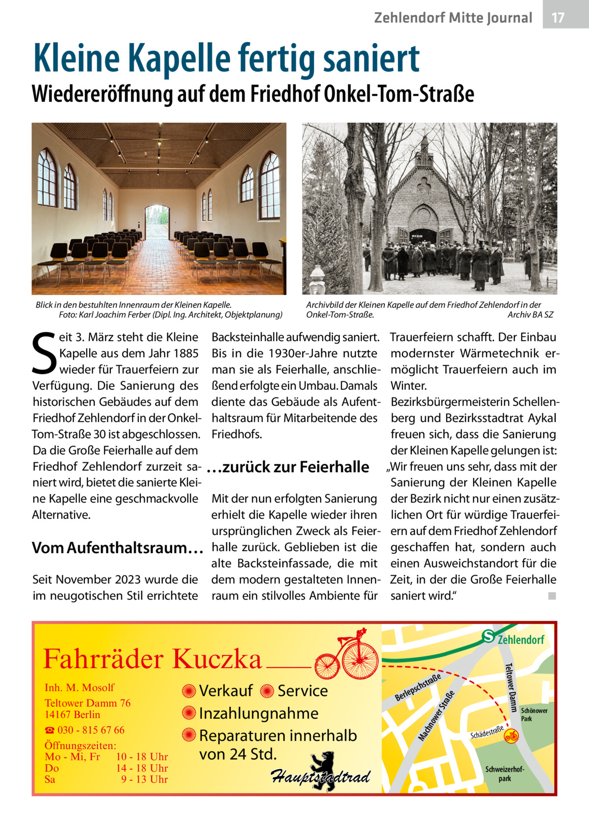 Zehlendorf Mitte Journal  17  Kleine Kapelle fertig saniert  Wiedereröffnung auf dem Friedhof Onkel-Tom-Straße  Blick in den bestuhlten Innenraum der Kleinen Kapelle. � Foto: Karl Joachim Ferber (Dipl. Ing. Architekt, Objektplanung)  S  eit 3. März steht die Kleine Kapelle aus dem Jahr 1885 wieder für Trauerfeiern zur Verfügung. Die Sanierung des historischen Gebäudes auf dem Friedhof Zehlendorf in der OnkelTom-Straße 30 ist abgeschlossen. Da die Große Feierhalle auf dem Friedhof Zehlendorf zurzeit saniert wird, bietet die sanierte Kleine Kapelle eine geschmackvolle Alternative.  Vom Aufenthaltsraum… Seit November 2023 wurde die im neugotischen Stil errichtete  Archivbild der Kleinen Kapelle auf dem Friedhof Zehlendorf in der Onkel-Tom-Straße.� Archiv BA SZ  Backsteinhalle aufwendig saniert. Bis in die 1930er-Jahre nutzte man sie als Feierhalle, anschließend erfolgte ein Umbau. Damals diente das Gebäude als Aufenthaltsraum für Mitarbeitende des Friedhofs.  …zurück zur Feierhalle Mit der nun erfolgten Sanierung erhielt die Kapelle wieder ihren ursprünglichen Zweck als Feierhalle zurück. Geblieben ist die alte Backsteinfassade, die mit dem modern gestalteten Innenraum ein stilvolles Ambiente für  Trauerfeiern schafft. Der Einbau modernster Wärmetechnik ermöglicht Trauerfeiern auch im Winter. Bezirksbürgermeisterin Schellenberg und Bezirksstadtrat Aykal freuen sich, dass die Sanierung der Kleinen Kapelle gelungen ist: „Wir freuen uns sehr, dass mit der Sanierung der Kleinen Kapelle der Bezirk nicht nur einen zusätzlichen Ort für würdige Trauerfeiern auf dem Friedhof Zehlendorf geschaffen hat, sondern auch einen Ausweichstandort für die Zeit, in der die Große Feierhalle saniert wird.“� ◾  e  ow er S traß chn  Ma  Schönower Park  Schweizerhofpark  Str.  jery str.  str.  andd  ra ße  h rauc  Hauptstadtrad  S c hä d e s t  Mühlenstr -H Prinz  e raß  chst  leps  Ber  mm  Verkauf Service Inzahlungnahme Reparaturen innerhalb von 24 Std.  udstr.  Gertra  Inh. M. Mosolf Teltower Damm 76 14167 Berlin ☎ 030 - 815 67 66 Öffnungszeiten: Mo - Mi, Fr 10 - 18 Uhr Do 14 - 18 Uhr Sa 9 - 13 Uhr  Teltower Da  Fahrräder Kuczka  n e Stub  Zehlendorf