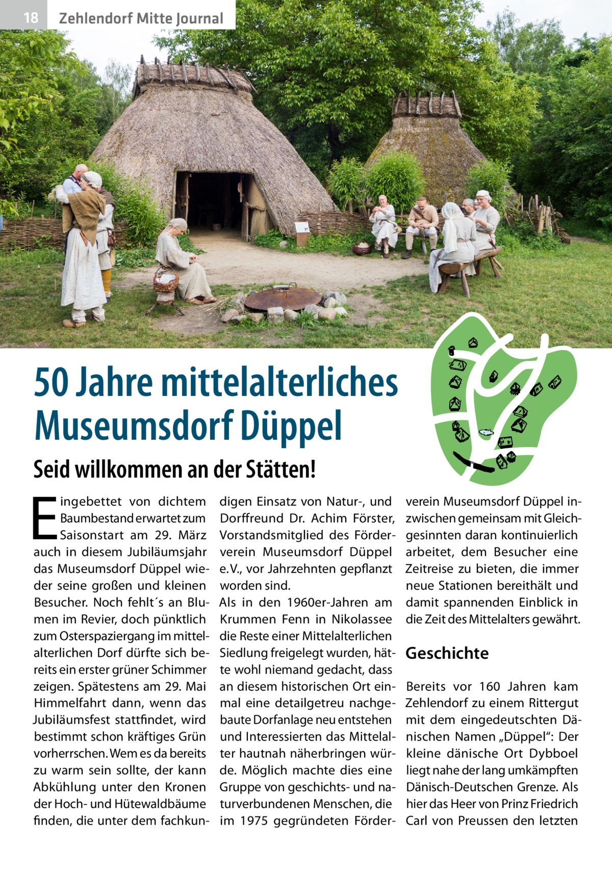 18  Zehlendorf Mitte Journal  50 Jahre mittelalterliches Museumsdorf Düppel Seid willkommen an der Stätten!  E  ingebettet von dichtem Baumbestand erwartet zum Saisonstart am 29.  März auch in diesem Jubiläumsjahr das Museumsdorf Düppel wieder seine großen und kleinen Besucher. Noch fehlt´s an Blumen im Revier, doch pünktlich zum Osterspaziergang im mittelalterlichen Dorf dürfte sich bereits ein erster grüner Schimmer zeigen. Spätestens am 29. Mai Himmelfahrt dann, wenn das Jubiläumsfest stattfindet, wird bestimmt schon kräftiges Grün vorherrschen. Wem es da bereits zu warm sein sollte, der kann Abkühlung unter den Kronen der Hoch- und Hütewaldbäume finden, die unter dem fachkun digen Einsatz von Natur-, und Dorffreund Dr.  Achim Förster, Vorstandsmitglied des Förderverein Museumsdorf Düppel e. V., vor Jahrzehnten gepflanzt worden sind. Als in den 1960er-Jahren am Krummen Fenn in Nikolassee die Reste einer Mittelalterlichen Siedlung freigelegt wurden, hätte wohl niemand gedacht, dass an diesem historischen Ort einmal eine detailgetreu nachgebaute Dorfanlage neu entstehen und Interessierten das Mittelalter hautnah näherbringen würde. Möglich machte dies eine Gruppe von geschichts- und naturverbundenen Menschen, die im 1975 gegründeten Förder verein Museumsdorf Düppel inzwischen gemeinsam mit Gleichgesinnten daran kontinuierlich arbeitet, dem Besucher eine Zeitreise zu bieten, die immer neue Stationen bereithält und damit spannenden Einblick in die Zeit des Mittelalters gewährt.  Geschichte Bereits vor 160  Jahren kam Zehlendorf zu einem Rittergut mit dem eingedeutschten Dänischen Namen „Düppel“: Der kleine dänische Ort Dybboel liegt nahe der lang umkämpften Dänisch-Deutschen Grenze. Als hier das Heer von Prinz Friedrich Carl von Preussen den letzten