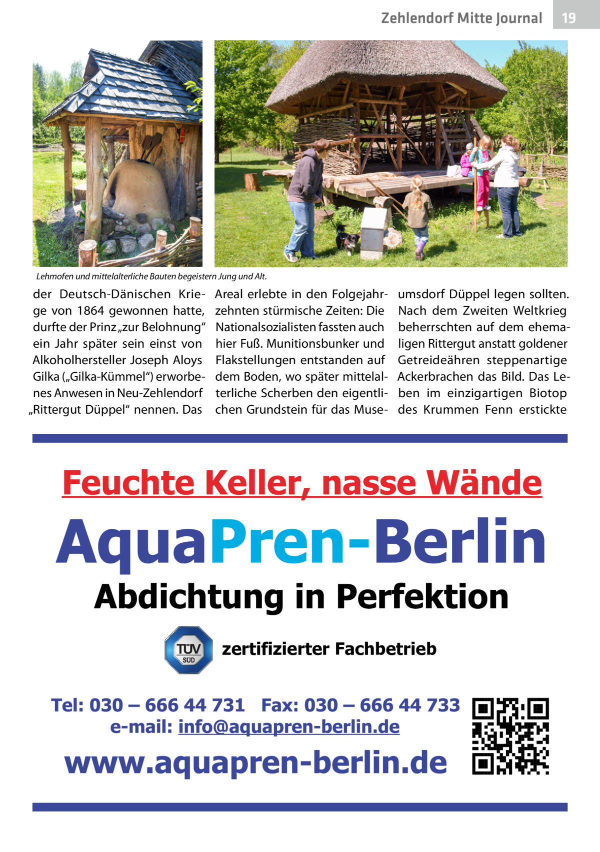 Zehlendorf Mitte Journal  19  Lehmofen und mittelalterliche Bauten begeistern Jung und Alt.  der Deutsch-Dänischen Kriege von 1864 gewonnen hatte, durfte der Prinz „zur Belohnung“ ein Jahr später sein einst von Alkoholhersteller Joseph Aloys Gilka („Gilka-Kümmel“) erworbenes Anwesen in Neu-Zehlendorf „Rittergut Düppel“ nennen. Das  Areal erlebte in den Folgejahrzehnten stürmische Zeiten: Die Nationalsozialisten fassten auch hier Fuß. Munitionsbunker und Flakstellungen entstanden auf dem Boden, wo später mittelalterliche Scherben den eigentlichen Grundstein für das Muse umsdorf Düppel legen sollten. Nach dem Zweiten Weltkrieg beherrschten auf dem ehemaligen Rittergut anstatt goldener Getreideähren steppenartige Ackerbrachen das Bild. Das Leben im einzigartigen Biotop des Krummen Fenn erstickte  zertifizierter Fachbetrieb