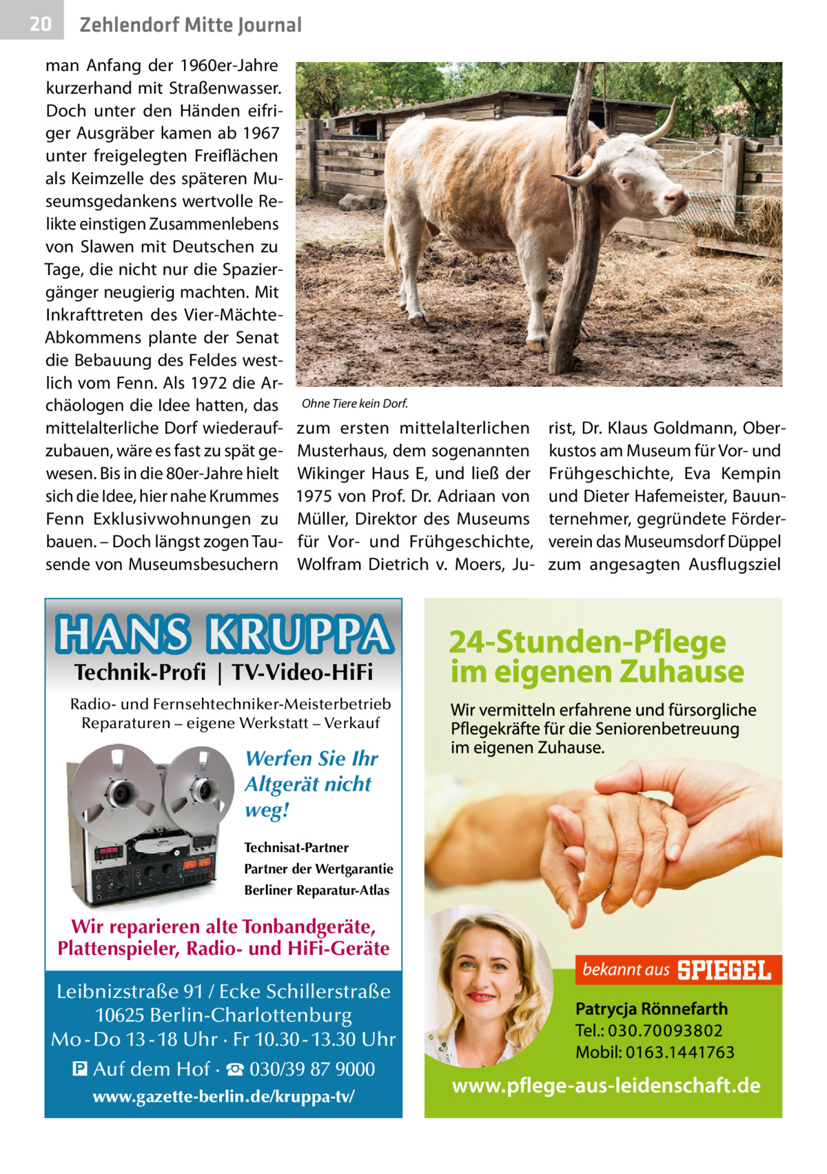 20  Zehlendorf Mitte Journal  man Anfang der 1960er-Jahre kurzerhand mit Straßenwasser. Doch unter den Händen eifriger Ausgräber kamen ab 1967 unter freigelegten Freiflächen als Keimzelle des späteren Museumsgedankens wertvolle Relikte einstigen Zusammenlebens von Slawen mit Deutschen zu Tage, die nicht nur die Spaziergänger neugierig machten. Mit Inkrafttreten des Vier-MächteAbkommens plante der Senat die Bebauung des Feldes westlich vom Fenn. Als 1972 die Archäologen die Idee hatten, das mittelalterliche Dorf wiederaufzubauen, wäre es fast zu spät gewesen. Bis in die 80er-Jahre hielt sich die Idee, hier nahe Krummes Fenn Exklusivwohnungen zu bauen. – Doch längst zogen Tausende von Museumsbesuchern  Ohne Tiere kein Dorf.  zum ersten mittelalterlichen Musterhaus, dem sogenannten Wikinger Haus E, und ließ der 1975 von Prof. Dr. Adriaan von Müller, Direktor des Museums für Vor- und Frühgeschichte, Wolfram Dietrich v. Moers, Ju HANS KRUPPA Technik-Profi | TV-Video-HiFi  Radio- und Fernsehtechniker-Meisterbetrieb Reparaturen – eigene Werkstatt – Verkauf  Werfen Sie Ihr Altgerät nicht weg! Technisat-Partner Partner der Wertgarantie Berliner Reparatur-Atlas  Wir reparieren alte Tonbandgeräte, Plattenspieler, Radio- und HiFi-Geräte Leibnizstraße 91 / Ecke Schillerstraße 10625 Berlin-Charlottenburg Mo - Do 13 - 18 Uhr · Fr 10.30 - 13.30 Uhr � Auf dem Hof · ☎ 030/39 87 9000 www.gazette-berlin.de/kruppa-tv/  rist, Dr. Klaus Goldmann, Oberkustos am Museum für Vor- und Frühgeschichte, Eva Kempin und Dieter Hafemeister, Bauunternehmer, gegründete Förderverein das Museumsdorf Düppel zum angesagten Ausflugsziel