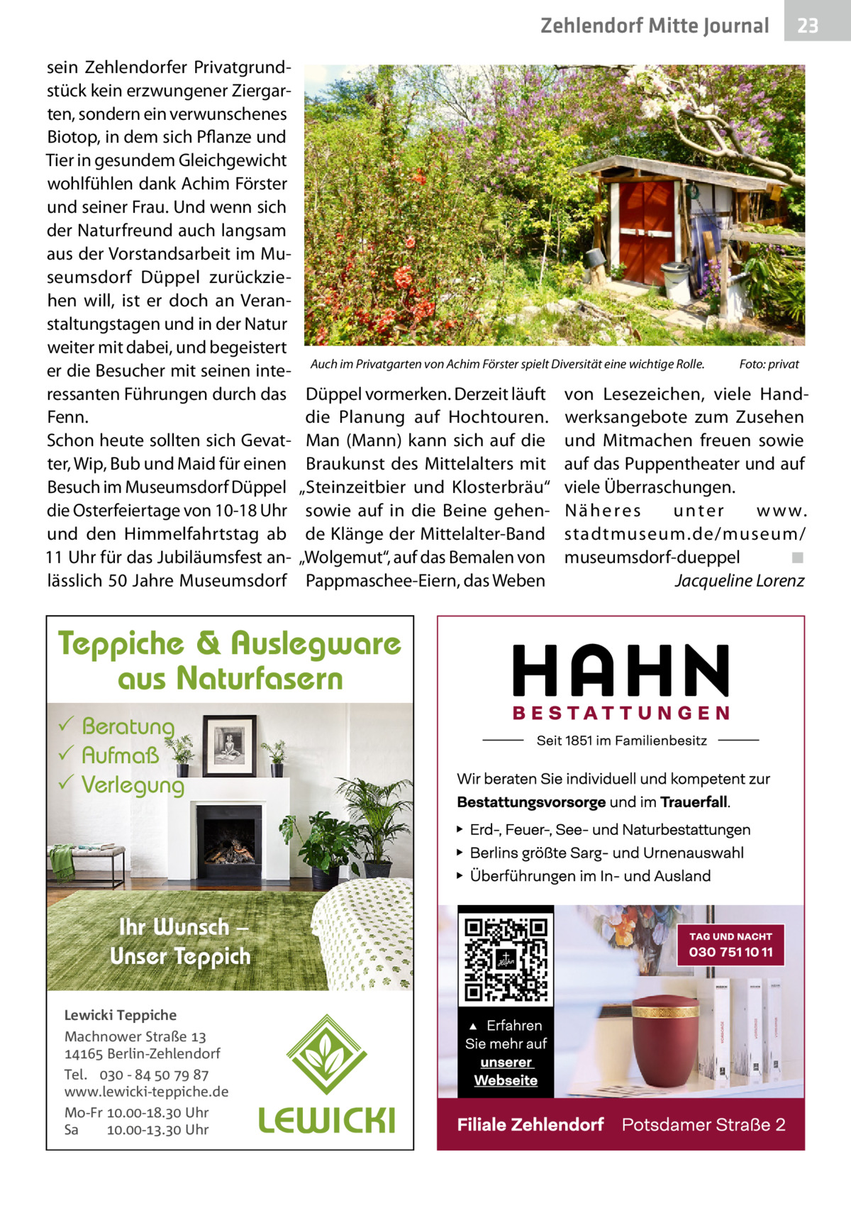 Zehlendorf Mitte Journal sein Zehlendorfer Privatgrundstück kein erzwungener Ziergarten, sondern ein verwunschenes Biotop, in dem sich Pflanze und Tier in gesundem Gleichgewicht wohlfühlen dank Achim Förster und seiner Frau. Und wenn sich der Naturfreund auch langsam aus der Vorstandsarbeit im Museumsdorf Düppel zurückziehen will, ist er doch an Veranstaltungstagen und in der Natur weiter mit dabei, und begeistert er die Besucher mit seinen interessanten Führungen durch das Fenn. Schon heute sollten sich Gevatter, Wip, Bub und Maid für einen Besuch im Museumsdorf Düppel die Osterfeiertage von 10-18 Uhr und den Himmelfahrtstag ab 11 Uhr für das Jubiläumsfest anlässlich 50 Jahre Museumsdorf  Auch im Privatgarten von Achim Förster spielt Diversität eine wichtige Rolle.  Düppel vormerken. Derzeit läuft die Planung auf Hochtouren. Man (Mann) kann sich auf die Braukunst des Mittelalters mit „Steinzeitbier und Klosterbräu“ sowie auf in die Beine gehende Klänge der Mittelalter-Band „Wolgemut“, auf das Bemalen von Pappmaschee-Eiern, das Weben  Teppiche & Auslegware aus Naturfasern  Beratung  Aufmaß  Verlegung  Ihr Wunsch – Unser Teppich Lewicki Teppiche Machnower Straße   Berlin-Zehlendorf Tel.  -     www.lewicki-teppiche.de Mo-Fr .-. Uhr Sa .-. Uhr  23  Foto: privat  von Lesezeichen, viele Handwerksangebote zum Zusehen und Mitmachen freuen sowie auf das Puppentheater und auf viele Überraschungen. Näheres unter w w w. stadtmuseum.de/museum/ museumsdorf-dueppel ◾ Jacqueline Lorenz