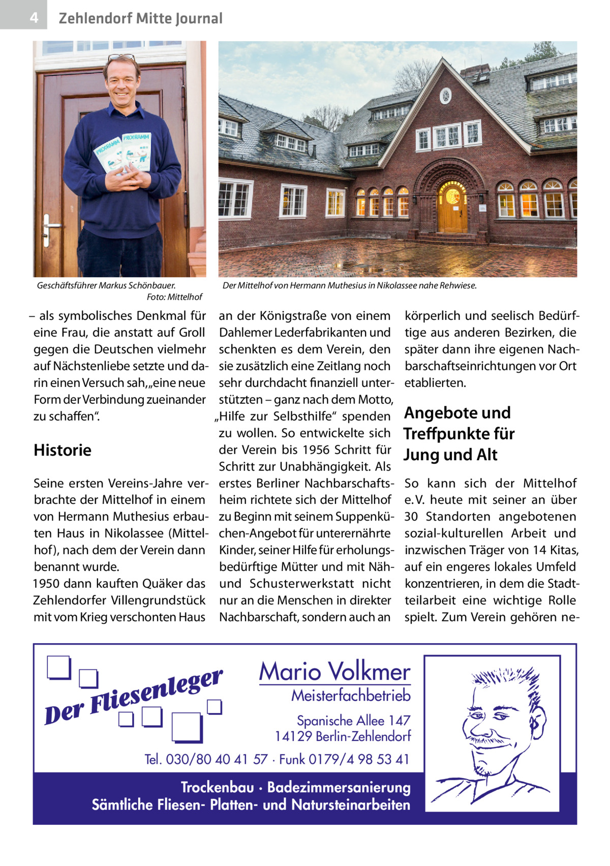 4  Zehlendorf Mitte Journal  Geschäftsführer Markus Schönbauer. � Foto: Mittelhof  – als symbolisches Denkmal für eine Frau, die anstatt auf Groll gegen die Deutschen vielmehr auf Nächstenliebe setzte und darin einen Versuch sah, „eine neue Form der Verbindung zueinander zu schaffen“.  Historie Seine ersten Vereins-Jahre verbrachte der Mittelhof in einem von Hermann Muthesius erbauten Haus in Nikolassee (Mittelhof), nach dem der Verein dann benannt wurde. 1950 dann kauften Quäker das Zehlendorfer Villengrundstück mit vom Krieg verschonten Haus  Der Mittelhof von Hermann Muthesius in Nikolassee nahe Rehwiese.  an der Königstraße von einem Dahlemer Lederfabrikanten und schenkten es dem Verein, den sie zusätzlich eine Zeitlang noch sehr durchdacht finanziell unterstützten – ganz nach dem Motto, „Hilfe zur Selbsthilfe“ spenden zu wollen. So entwickelte sich der Verein bis 1956 Schritt für Schritt zur Unabhängigkeit. Als erstes Berliner Nachbarschaftsheim richtete sich der Mittelhof zu Beginn mit seinem Suppenküchen-Angebot für unterernährte Kinder, seiner Hilfe für erholungsbedürftige Mütter und mit Nähund Schusterwerkstatt nicht nur an die Menschen in direkter Nachbarschaft, sondern auch an  körperlich und seelisch Bedürftige aus anderen Bezirken, die später dann ihre eigenen Nachbarschaftseinrichtungen vor Ort etablierten.  Angebote und Treffpunkte für Jung und Alt So kann sich der Mittelhof e. V. heute mit seiner an über 30  Standorten angebotenen sozial-kulturellen Arbeit und inzwischen Träger von 14 Kitas, auf ein engeres lokales Umfeld konzentrieren, in dem die Stadtteilarbeit eine wichtige Rolle spielt. Zum Verein gehören ne Mario Volkmer  Meisterfachbetrieb  Spanische Allee 147 14129 Berlin-Zehlendorf Tel. 030/80 40 41 57 · Funk 0179/4 98 53 41  Trockenbau · Badezimmersanierung Sämtliche Fliesen- Platten- und Natursteinarbeiten