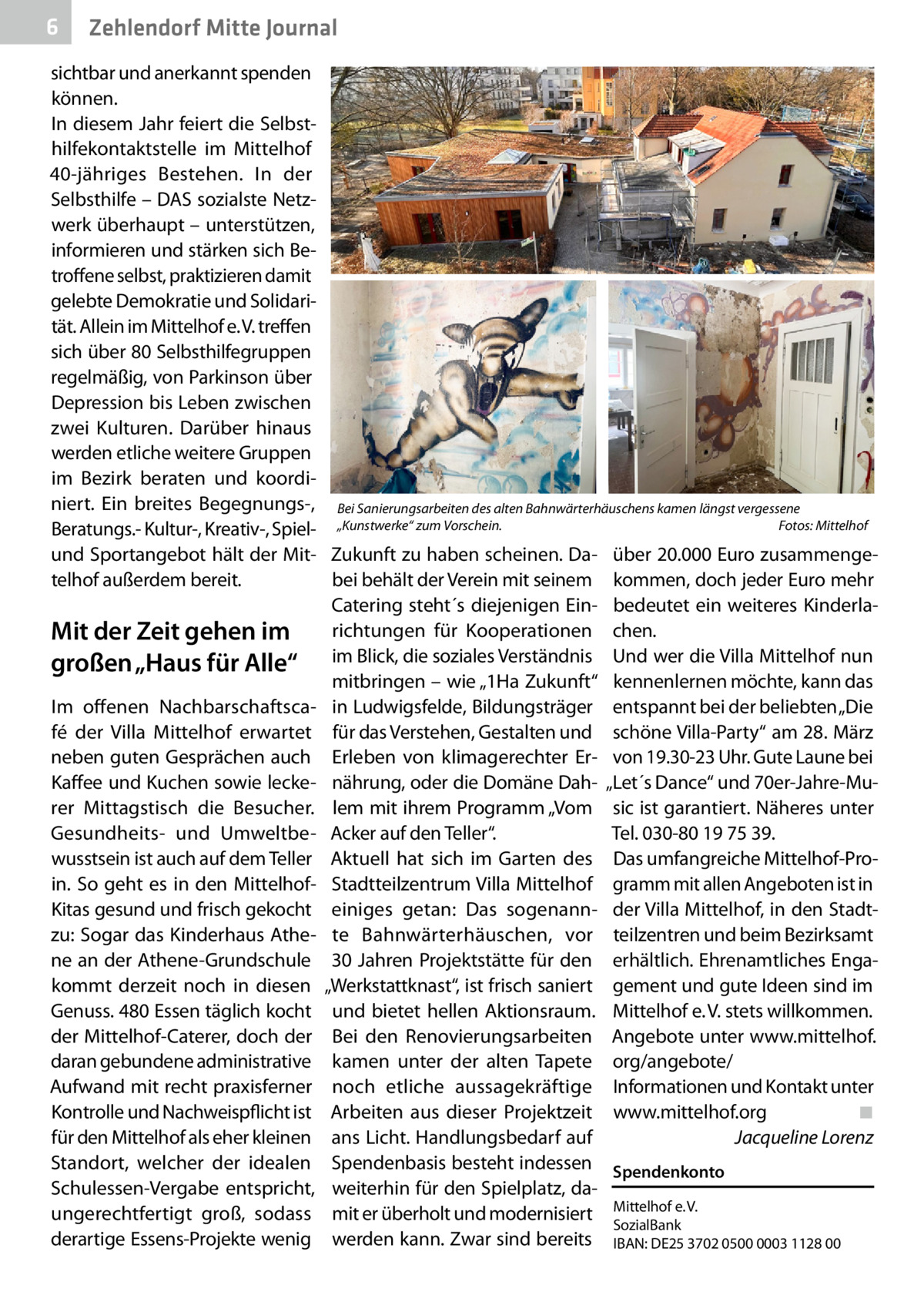6  Zehlendorf Mitte Journal  sichtbar und anerkannt spenden können. In diesem Jahr feiert die Selbsthilfekontaktstelle im Mittelhof 40-jähriges Bestehen. In der Selbsthilfe – DAS sozialste Netzwerk überhaupt – unterstützen, informieren und stärken sich Betroffene selbst, praktizieren damit gelebte Demokratie und Solidarität. Allein im Mittelhof e. V. treffen sich über 80 Selbsthilfegruppen regelmäßig, von Parkinson über Depression bis Leben zwischen zwei Kulturen. Darüber hinaus werden etliche weitere Gruppen im Bezirk beraten und koordiniert. Ein breites Begegnungs-, Bei Sanierungsarbeiten des alten Bahnwärterhäuschens kamen längst vergessene Fotos: Mittelhof Beratungs.- Kultur-, Kreativ-, Spiel- „Kunstwerke“ zum Vorschein.� und Sportangebot hält der Mit- Zukunft zu haben scheinen. Da- über 20.000 Euro zusammengetelhof außerdem bereit. bei behält der Verein mit seinem kommen, doch jeder Euro mehr Catering steht´s diejenigen Ein- bedeutet ein weiteres Kinderlarichtungen für Kooperationen chen. Mit der Zeit gehen im großen „Haus für Alle“ im Blick, die soziales Verständnis Und wer die Villa Mittelhof nun mitbringen – wie „1Ha Zukunft“ kennenlernen möchte, kann das Im offenen Nachbarschaftsca- in Ludwigsfelde, Bildungsträger entspannt bei der beliebten „Die fé der Villa Mittelhof erwartet für das Verstehen, Gestalten und schöne Villa-Party“ am 28. März neben guten Gesprächen auch Erleben von klimagerechter Er- von 19.30-23 Uhr. Gute Laune bei Kaffee und Kuchen sowie lecke- nährung, oder die Domäne Dah- „Let´s Dance“ und 70er-Jahre-Murer Mittagstisch die Besucher. lem mit ihrem Programm „Vom sic ist garantiert. Näheres unter Tel. 030-80 19 75 39. Gesundheits- und Umweltbe- Acker auf den Teller“. wusstsein ist auch auf dem Teller Aktuell hat sich im Garten des Das umfangreiche Mittelhof-Proin. So geht es in den Mittelhof- Stadtteilzentrum Villa Mittelhof gramm mit allen Angeboten ist in Kitas gesund und frisch gekocht einiges getan: Das sogenann- der Villa Mittelhof, in den Stadtzu: Sogar das Kinderhaus Athe- te Bahnwärterhäuschen, vor teilzentren und beim Bezirksamt ne an der Athene-Grundschule 30 Jahren Projektstätte für den erhältlich. Ehrenamtliches Engakommt derzeit noch in diesen „Werkstattknast“, ist frisch saniert gement und gute Ideen sind im Genuss. 480 Essen täglich kocht und bietet hellen Aktionsraum. Mittelhof e. V. stets willkommen. der Mittelhof-Caterer, doch der Bei den Renovierungsarbeiten Angebote unter www.mittelhof. daran gebundene administrative kamen unter der alten Tapete org/angebote/ Aufwand mit recht praxisferner noch etliche aussagekräftige Informationen und Kontakt unter Kontrolle und Nachweispflicht ist Arbeiten aus dieser Projektzeit www.mittelhof.org� ◾ für den Mittelhof als eher kleinen ans Licht. Handlungsbedarf auf � Jacqueline Lorenz Standort, welcher der idealen Spendenbasis besteht indessen Spendenkonto Schulessen-Vergabe entspricht, weiterhin für den Spielplatz, daungerechtfertigt groß, sodass mit er überholt und modernisiert Mittelhof e. V. SozialBank derartige Essens-Projekte wenig werden kann. Zwar sind bereits IBAN: DE25 3702 0500 0003 1128 00