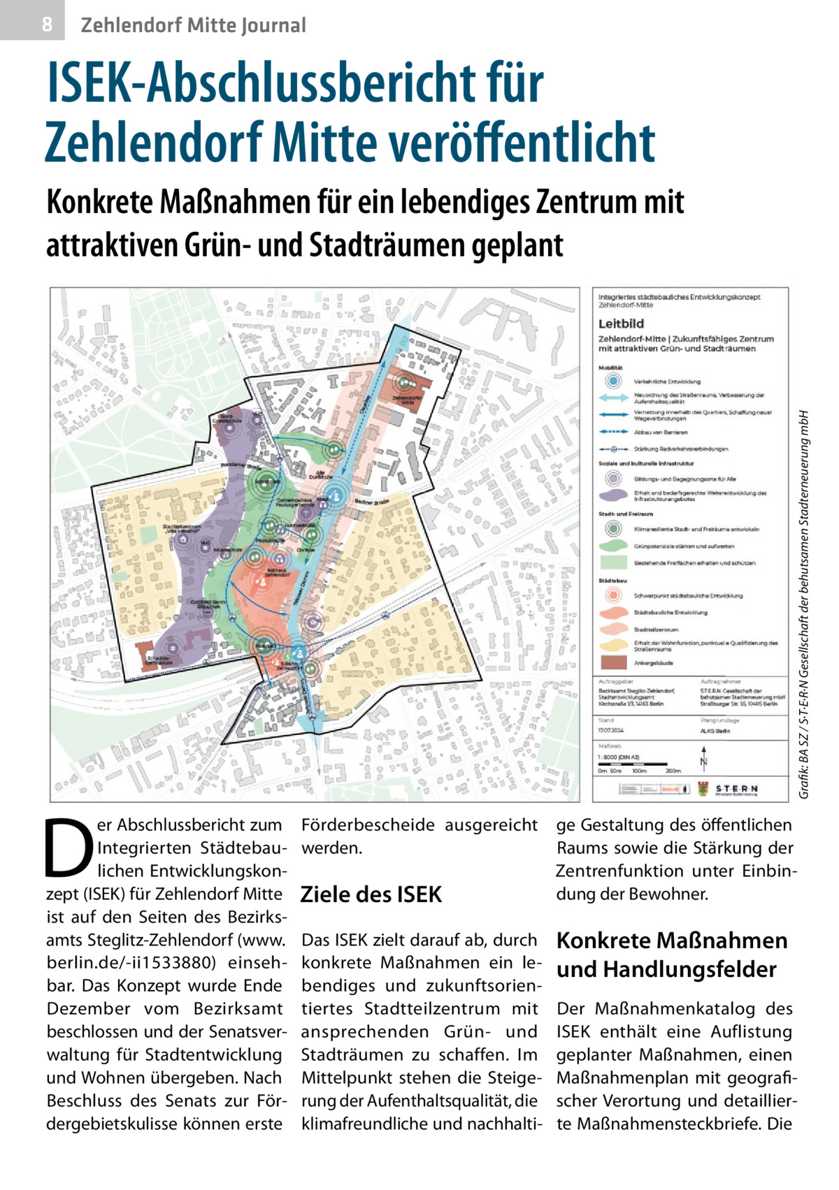 8  Zehlendorf Mitte Journal  ISEK-Abschlussbericht für Zehlendorf Mitte veröffentlicht  D  er Abschlussbericht zum Integrierten Städtebaulichen Entwicklungskonzept (ISEK) für Zehlendorf Mitte ist auf den Seiten des Bezirksamts Steglitz-Zehlendorf (www. berlin.de/-ii1533880) einsehbar. Das Konzept wurde Ende Dezember vom Bezirksamt beschlossen und der Senatsverwaltung für Stadtentwicklung und Wohnen übergeben. Nach Beschluss des Senats zur Fördergebietskulisse können erste  Grafik: BA SZ / S·T·E·R·N Gesellschaft der behutsamen Stadterneuerung mbH  Konkrete Maßnahmen für ein lebendiges Zentrum mit attraktiven Grün- und Stadträumen geplant  Förderbescheide ausgereicht werden.  Ziele des ISEK Das ISEK zielt darauf ab, durch konkrete Maßnahmen ein lebendiges und zukunftsorientiertes Stadtteilzentrum mit ansprechenden Grün- und Stadträumen zu schaffen. Im Mittelpunkt stehen die Steigerung der Aufenthaltsqualität, die klimafreundliche und nachhalti ge Gestaltung des öffentlichen Raums sowie die Stärkung der Zentrenfunktion unter Einbindung der Bewohner.  Konkrete Maßnahmen und Handlungsfelder Der Maßnahmenkatalog des ISEK enthält eine Auflistung geplanter Maßnahmen, einen Maßnahmenplan mit geografischer Verortung und detaillierte Maßnahmensteckbriefe. Die