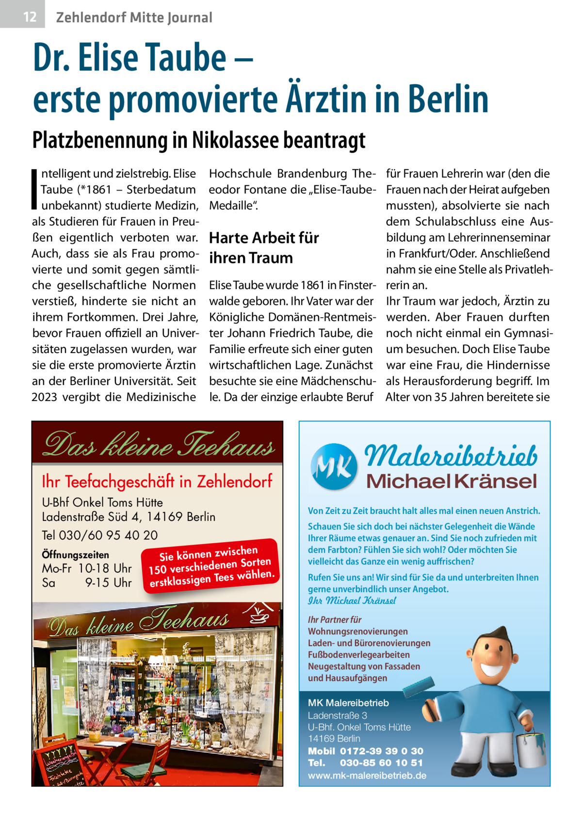 12  Zehlendorf Mitte Journal  Dr. Elise Taube – erste promovierte Ärztin in Berlin Platzbenennung in Nikolassee beantragt  I  ntelligent und zielstrebig. Elise Taube (*1861 – Sterbedatum unbekannt) studierte Medizin, als Studieren für Frauen in Preußen eigentlich verboten war. Auch, dass sie als Frau promovierte und somit gegen sämtliche gesellschaftliche Normen verstieß, hinderte sie nicht an ihrem Fortkommen. Drei Jahre, bevor Frauen offiziell an Universitäten zugelassen wurden, war sie die erste promovierte Ärztin an der Berliner Universität. Seit 2023 vergibt die Medizinische  Hochschule Brandenburg The- für Frauen Lehrerin war (den die eodor Fontane die „Elise-Taube- Frauen nach der Heirat aufgeben Medaille“. mussten), absolvierte sie nach dem Schulabschluss eine Ausbildung am Lehrerinnenseminar Harte Arbeit für in Frankfurt/Oder. Anschließend ihren Traum nahm sie eine Stelle als PrivatlehElise Taube wurde 1861 in Finster- rerin an. walde geboren. Ihr Vater war der Ihr Traum war jedoch, Ärztin zu Königliche Domänen-Rentmeis- werden. Aber Frauen durften ter Johann Friedrich Taube, die noch nicht einmal ein GymnasiFamilie erfreute sich einer guten um besuchen. Doch Elise Taube wirtschaftlichen Lage. Zunächst war eine Frau, die Hindernisse besuchte sie eine Mädchenschu- als Herausforderung begriff. Im le. Da der einzige erlaubte Beruf Alter von 35 Jahren bereitete sie  Malereibetrieb Michael Kränsel  U-Bhf Onkel Toms Hütte Ladenstraße Süd 4, 14169 Berlin Tel 030/60 95 40 20 Öffnungszeiten  Mo-Fr 10-18 Uhr Sa 9-15 Uhr  ischen Sie können zw n Sorten ne de ie ch 150 vers wählen. es Te erstklassigen  Von Zeit zu Zeit braucht halt alles mal einen neuen Anstrich. Schauen Sie sich doch bei nächster Gelegenheit die Wände Ihrer Räume etwas genauer an. Sind Sie noch zufrieden mit dem Farbton? Fühlen Sie sich wohl? Oder möchten Sie vielleicht das Ganze ein wenig auffrischen? Rufen Sie uns an! Wir sind für Sie da und unterbreiten Ihnen gerne unverbindlich unser Angebot. Ihr Michael Kränsel Ihr Partner für Wohnungsrenovierungen Laden- und Bürorenovierungen Fußbodenverlegearbeiten Neugestaltung von Fassaden und Hausaufgängen MK Malereibetrieb Ladenstraße 3 U-Bhf. Onkel Toms Hütte 14169 Berlin Mobil 0172-39 39 0 30 Tel. 030-85 60 10 51 www.mk-malereibetrieb.de