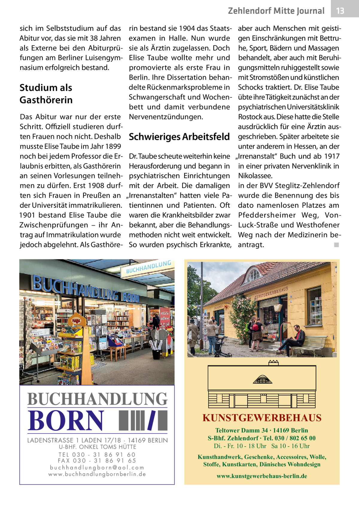 Zehlendorf Mitte Journal sich im Selbststudium auf das Abitur vor, das sie mit 38 Jahren als Externe bei den Abiturprüfungen am Berliner Luisengymnasium erfolgreich bestand.  Studium als Gasthörerin Das Abitur war nur der erste Schritt. Offiziell studieren durften Frauen noch nicht. Deshalb musste Elise Taube im Jahr 1899 noch bei jedem Professor die Erlaubnis erbitten, als Gasthörerin an seinen Vorlesungen teilnehmen zu dürfen. Erst 1908 durften sich Frauen in Preußen an der Universität immatrikulieren. 1901 bestand Elise Taube die Zwischenprüfungen – ihr Antrag auf Immatrikulation wurde jedoch abgelehnt. Als Gasthöre rin bestand sie 1904 das Staatsexamen in Halle. Nun wurde sie als Ärztin zugelassen. Doch Elise Taube wollte mehr und promovierte als erste Frau in Berlin. Ihre Dissertation behandelte Rückenmarksprobleme in Schwangerschaft und Wochenbett und damit verbundene Nervenentzündungen.  Schwieriges Arbeitsfeld Dr. Taube scheute weiterhin keine Herausforderung und begann in psychiatrischen Einrichtungen mit der Arbeit. Die damaligen „Irrenanstalten“ hatten viele Patientinnen und Patienten. Oft waren die Krankheitsbilder zwar bekannt, aber die Behandlungsmethoden nicht weit entwickelt. So wurden psychisch Erkrankte,  aber auch Menschen mit geistigen Einschränkungen mit Bettruhe, Sport, Bädern und Massagen behandelt, aber auch mit Beruhigungsmitteln ruhiggestellt sowie mit Stromstößen und künstlichen Schocks traktiert. Dr. Elise Taube übte ihre Tätigkeit zunächst an der psychiatrischen Universitätsklinik Rostock aus. Diese hatte die Stelle ausdrücklich für eine Ärztin ausgeschrieben. Später arbeitete sie unter anderem in Hessen, an der „Irrenanstalt“ Buch und ab 1917 in einer privaten Nervenklinik in Nikolassee. in der BVV Steglitz-Zehlendorf wurde die Benennung des bis dato namenlosen Platzes am Pfeddersheimer Weg, VonLuck-Straße und Westhofener Weg nach der Medizinerin beantragt.� ◾  BUCHHANDLUNG  BORN  LADENSTRASSE 1 LADEN 17/18 · 14169 BERLIN U - BHF. ONKEL TOMS HÜTTE T E L 0 3 0 - 31 8 6 91 6 0 FA X 0 3 0 - 31 8 6 91 6 5 buchhandlungborn@aol.com w w w.b u c h h a n d l u n g b o r n b e r l i n.d e  13  KUNSTGEWERBEHAUS Teltower Damm 34 ∙ 14169 Berlin S-Bhf. Zehlendorf ∙ Tel. 030 / 802 65 00 Di. - Fr. 10 - 18 Uhr Sa 10 - 16 Uhr Kunsthandwerk, Geschenke, Accessoires, Wolle, Stoffe, Kunstkarten, Dänisches Wohndesign www.kunstgewerbehaus-berlin.de