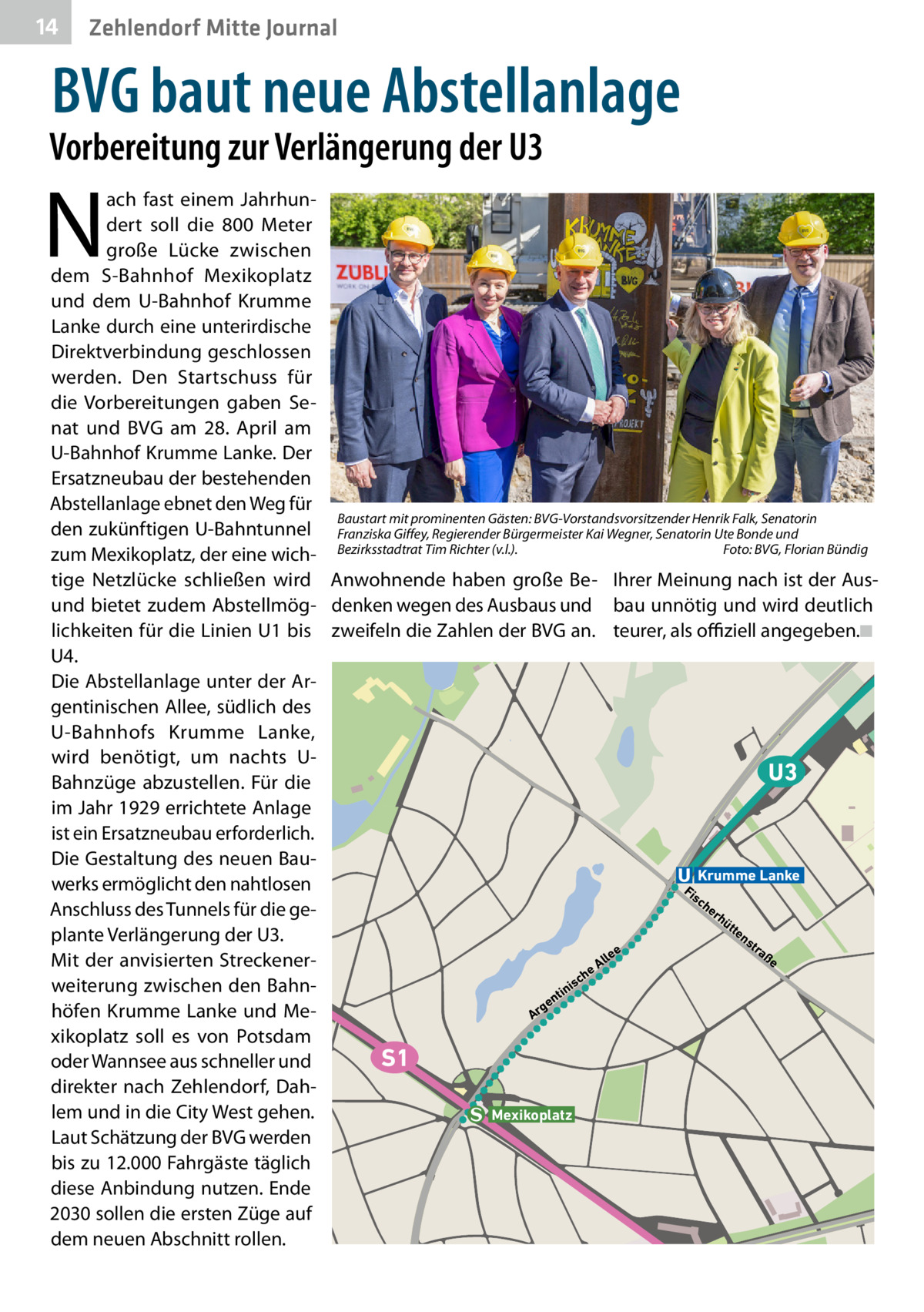 14  Zehlendorf Mitte Journal  BVG baut neue Abstellanlage  Vorbereitung zur Verlängerung der U3  N  ach fast einem Jahrhundert soll die 800  Meter große Lücke zwischen dem S-Bahnhof Mexikoplatz und dem U-Bahnhof Krumme Lanke durch eine unterirdische Direktverbindung geschlossen werden. Den Startschuss für die Vorbereitungen gaben Senat und BVG am 28.  April am U-Bahnhof Krumme Lanke. Der Ersatzneubau der bestehenden Abstellanlage ebnet den Weg für Baustart mit prominenten Gästen: BVG-Vorstandsvorsitzender Henrik Falk, Senatorin den zukünftigen U-Bahntunnel Franziska Giffey, Regierender Bürgermeister Kai Wegner, Senatorin Ute Bonde und Foto: BVG, Florian Bündig zum Mexikoplatz, der eine wich- Bezirksstadtrat Tim Richter (v.l.). � tige Netzlücke schließen wird Anwohnende haben große Be- Ihrer Meinung nach ist der Ausund bietet zudem Abstellmög- denken wegen des Ausbaus und bau unnötig und wird deutlich lichkeiten für die Linien U1 bis zweifeln die Zahlen der BVG an. teurer, als offiziell angegeben.�◾ U4. Die Abstellanlage unter der Argentinischen Allee, südlich des U-Bahnhofs Krumme Lanke, wird benötigt, um nachts UU3 Bahnzüge abzustellen. Für die im Jahr 1929 errichtete Anlage ist ein Ersatzneubau erforderlich. Die Gestaltung des neuen BauKrumme Lanke werks ermöglicht den nahtlosen Fi sc he Anschluss des Tunnels für die gerh üt te ns plante Verlängerung der U3. tra e ße e ll Mit der anvisierten StreckenerA e h c is weiterung zwischen den Bahnin nt ge höfen Krumme Lanke und MeAr xikoplatz soll es von Potsdam S1 oder Wannsee aus schneller und direkter nach Zehlendorf, Dahlem und in die City West gehen. Mexikoplatz Laut Schätzung der BVG werden bis zu 12.000 Fahrgäste täglich diese Anbindung nutzen. Ende 2030 sollen die ersten Züge auf dem neuen Abschnitt rollen.