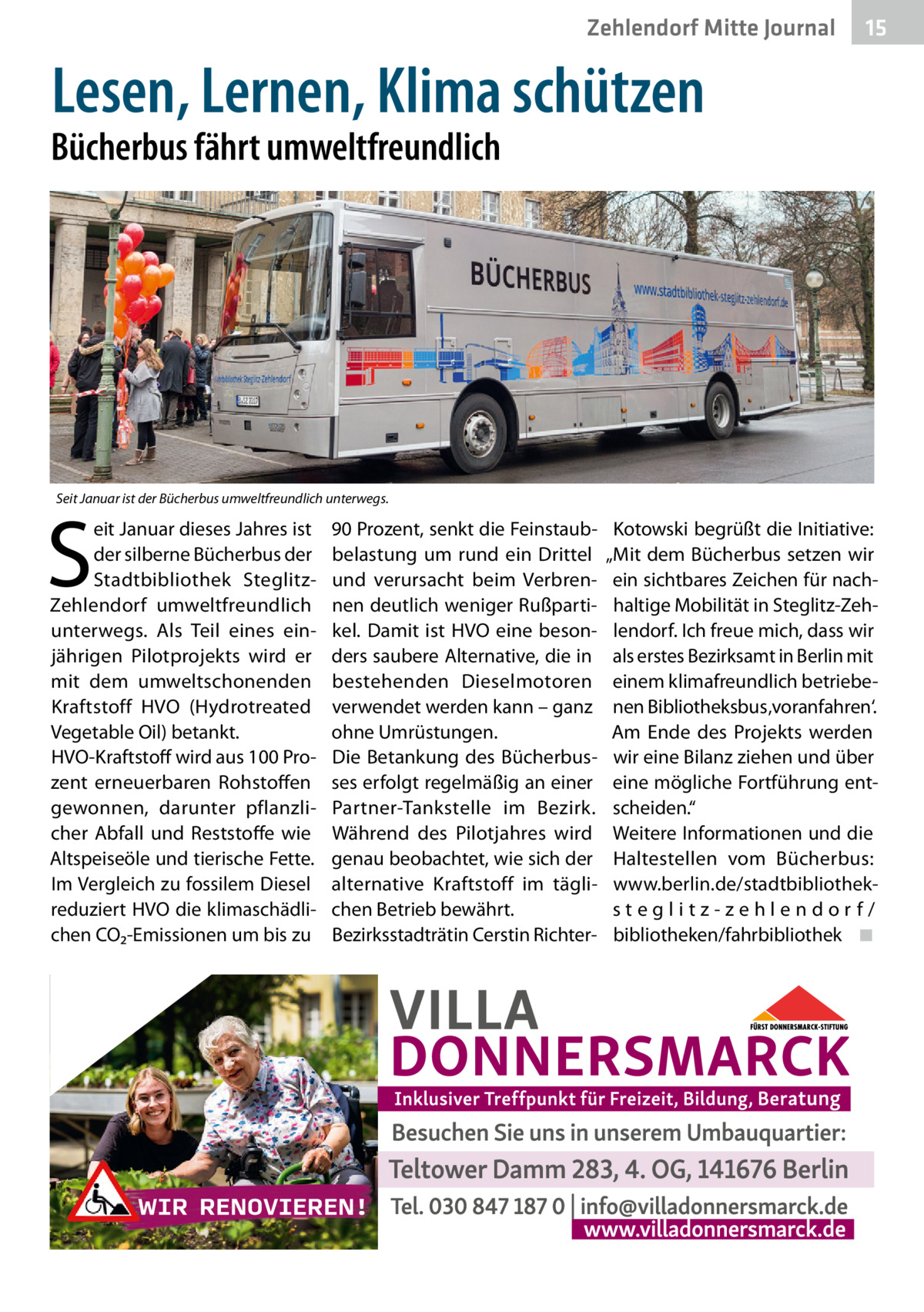 Zehlendorf Mitte Journal  15  Lesen, Lernen, Klima schützen  Bücherbus fährt umweltfreundlich  Seit Januar ist der Bücherbus umweltfreundlich unterwegs.  S  eit Januar dieses Jahres ist der silberne Bücherbus der Stadtbibliothek SteglitzZehlendorf umweltfreundlich unterwegs. Als Teil eines einjährigen Pilotprojekts wird er mit dem umweltschonenden Kraftstoff HVO (Hydrotreated Vegetable Oil) betankt. HVO-Kraftstoff wird aus 100 Prozent erneuerbaren Rohstoffen gewonnen, darunter pflanzlicher Abfall und Reststoffe wie Altspeiseöle und tierische Fette. Im Vergleich zu fossilem Diesel reduziert HVO die klimaschädlichen CO₂-Emissionen um bis zu  90 Prozent, senkt die Feinstaubbelastung um rund ein Drittel und verursacht beim Verbrennen deutlich weniger Rußpartikel. Damit ist HVO eine besonders saubere Alternative, die in bestehenden Dieselmotoren verwendet werden kann – ganz ohne Umrüstungen. Die Betankung des Bücherbusses erfolgt regelmäßig an einer Partner-Tankstelle im Bezirk. Während des Pilotjahres wird genau beobachtet, wie sich der alternative Kraftstoff im täglichen Betrieb bewährt. Bezirksstadträtin Cerstin Richter Kotowski begrüßt die Initiative: „Mit dem Bücherbus setzen wir ein sichtbares Zeichen für nachhaltige Mobilität in Steglitz-Zehlendorf. Ich freue mich, dass wir als erstes Bezirksamt in Berlin mit einem klimafreundlich betriebenen Bibliotheksbus ‚voranfahren‘. Am Ende des Projekts werden wir eine Bilanz ziehen und über eine mögliche Fortführung entscheiden.“ Weitere Informationen und die Haltestellen vom Bücherbus: www.berlin.de/stadtbibliotheksteglitz-zehlendorf/ bibliotheken/fahrbibliothek ◾