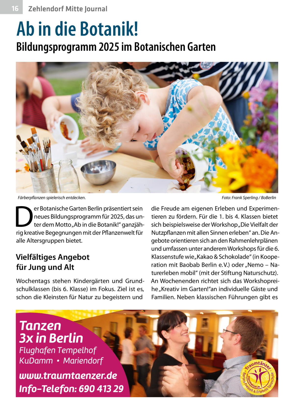 16  Zehlendorf Mitte Journal  Ab in die Botanik!  Bildungsprogramm 2025 im Botanischen Garten  Färberpflanzen spielerisch entdecken.  D  er Botanische Garten Berlin präsentiert sein neues Bildungsprogramm für 2025, das unter dem Motto „Ab in die Botanik!“ ganzjährig kreative Begegnungen mit der Pflanzenwelt für alle Altersgruppen bietet.  Vielfältiges Angebot für Jung und Alt Wochentags stehen Kindergärten und Grundschulklassen (bis 6. Klasse) im Fokus. Ziel ist es, schon die Kleinsten für Natur zu begeistern und  Foto: Frank Sperling / BoBerlin  die Freude am eigenen Erleben und Experimentieren zu fördern. Für die 1. bis 4. Klassen bietet sich beispielsweise der Workshop „Die Vielfalt der Nutzpflanzen mit allen Sinnen erleben“ an. Die Angebote orientieren sich an den Rahmenlehrplänen und umfassen unter anderem Workshops für die 6. Klassenstufe wie „Kakao & Schokolade“ (in Kooperation mit Baobab Berlin e. V.) oder „Nemo – Naturerleben mobil“ (mit der Stiftung Naturschutz). An Wochenenden richtet sich das Workshopreihe „Kreativ im Garten!“an individuelle Gäste und Familien. Neben klassischen Führungen gibt es