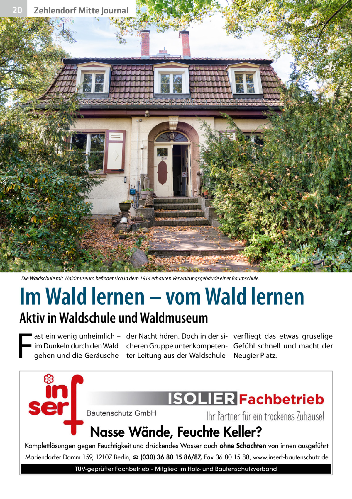 20  Zehlendorf Mitte Journal  Die Waldschule mit Waldmuseum befindet sich in dem 1914 erbauten Verwaltungsgebäude einer Baumschule.  Im Wald lernen – vom Wald lernen  Aktiv in Waldschule und Waldmuseum  F  ast ein wenig unheimlich – der Nacht hören. Doch in der si- verfliegt das etwas gruselige im Dunkeln durch den Wald cheren Gruppe unter kompeten- Gefühl schnell und macht der gehen und die Geräusche ter Leitung aus der Waldschule Neugier Platz.  Nasse Wände, Feuchte Keller? Komplettlösungen gegen Feuchtigkeit und drückendes Wasser auch ohne Schachten von innen ausgeführt Mariendorfer Damm 159, 12107 Berlin, ☎ (030) 36 80 15 86/87, Fax 36 80 15 88, www.inserf-bautenschutz.de TÜV-geprüfter Fachbetrieb – Mitglied im Holz- und Bautenschutzverband