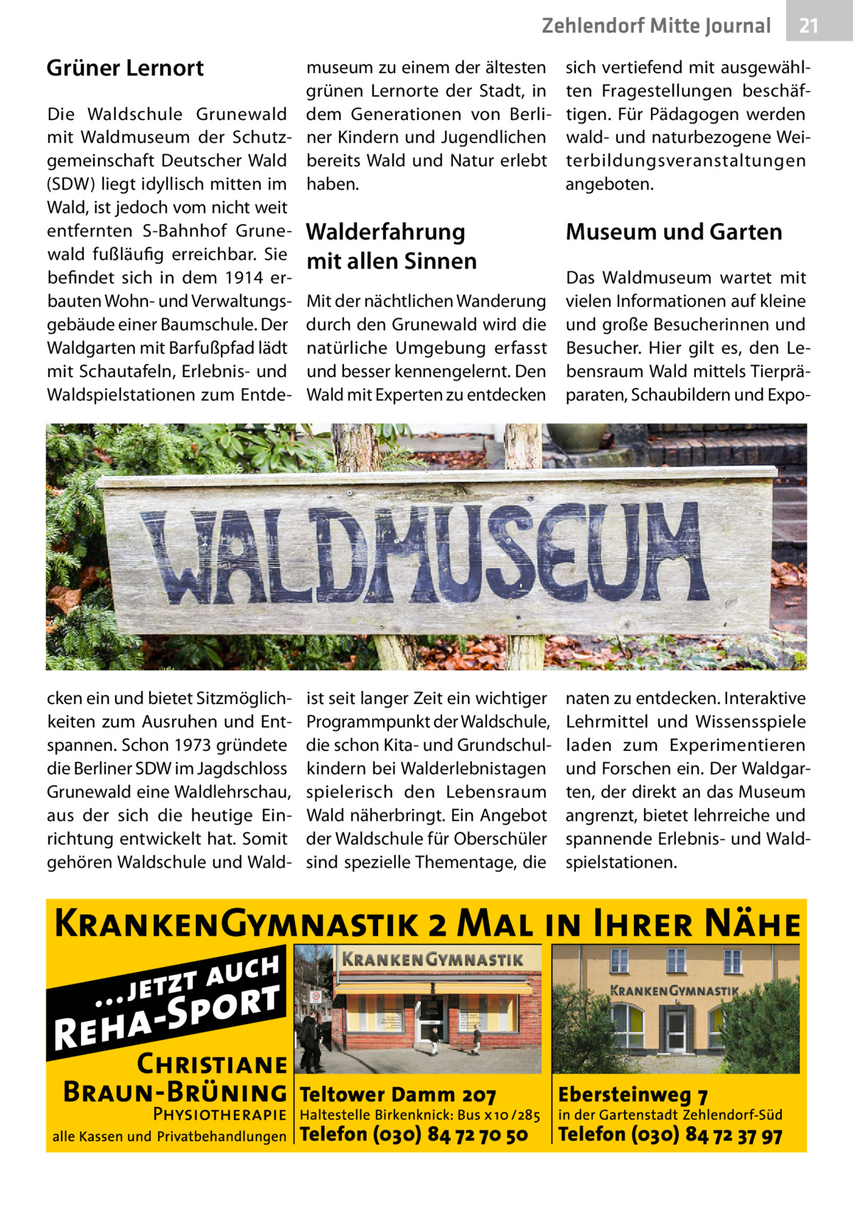 Zehlendorf Mitte Journal  Grüner Lernort  21  museum zu einem der ältesten grünen Lernorte der Stadt, in Die Waldschule Grunewald dem Generationen von Berlimit Waldmuseum der Schutz- ner Kindern und Jugendlichen gemeinschaft Deutscher Wald bereits Wald und Natur erlebt (SDW) liegt idyllisch mitten im haben. Wald, ist jedoch vom nicht weit entfernten S-Bahnhof Grune- Walderfahrung wald fußläufig erreichbar. Sie mit allen Sinnen befindet sich in dem 1914 erbauten Wohn- und Verwaltungs- Mit der nächtlichen Wanderung gebäude einer Baumschule. Der durch den Grunewald wird die Waldgarten mit Barfußpfad lädt natürliche Umgebung erfasst mit Schautafeln, Erlebnis- und und besser kennengelernt. Den Waldspielstationen zum Entde- Wald mit Experten zu entdecken  sich vertiefend mit ausgewählten Fragestellungen beschäftigen. Für Pädagogen werden wald- und naturbezogene Weiterbildungsveranstaltungen angeboten.  cken ein und bietet Sitzmöglichkeiten zum Ausruhen und Entspannen. Schon 1973 gründete die Berliner SDW im Jagdschloss Grunewald eine Waldlehrschau, aus der sich die heutige Einrichtung entwickelt hat. Somit gehören Waldschule und Wald naten zu entdecken. Interaktive Lehrmittel und Wissensspiele laden zum Experimentieren und Forschen ein. Der Waldgarten, der direkt an das Museum angrenzt, bietet lehrreiche und spannende Erlebnis- und Waldspielstationen.  ist seit langer Zeit ein wichtiger Programmpunkt der Waldschule, die schon Kita- und Grundschulkindern bei Walderlebnistagen spielerisch den Lebensraum Wald näherbringt. Ein Angebot der Waldschule für Oberschüler sind spezielle Thementage, die  Museum und Garten Das Waldmuseum wartet mit vielen Informationen auf kleine und große Besucherinnen und Besucher. Hier gilt es, den Lebensraum Wald mittels Tierpräparaten, Schaubildern und Exp