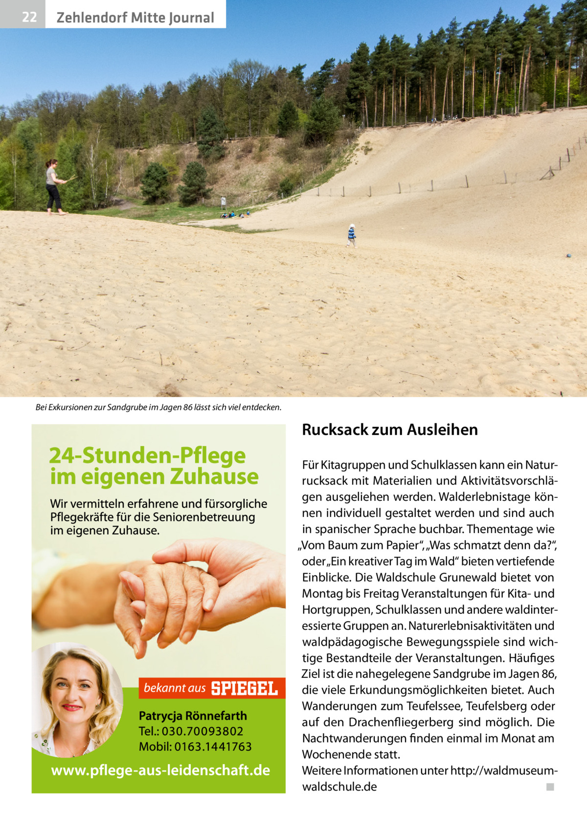 22  Zehlendorf Mitte Journal  Bei Exkursionen zur Sandgrube im Jagen 86 lässt sich viel entdecken.  Rucksack zum Ausleihen Für Kitagruppen und Schulklassen kann ein Naturrucksack mit Materialien und Aktivitätsvorschlägen ausgeliehen werden. Walderlebnistage können individuell gestaltet werden und sind auch in spanischer Sprache buchbar. Thementage wie „Vom Baum zum Papier“, „Was schmatzt denn da?“, oder „Ein kreativer Tag im Wald“ bieten vertiefende Einblicke. Die Waldschule Grunewald bietet von Montag bis Freitag Veranstaltungen für Kita- und Hortgruppen, Schulklassen und andere waldinteressierte Gruppen an. Naturerlebnisaktivitäten und waldpädagogische Bewegungsspiele sind wichtige Bestandteile der Veranstaltungen. Häufiges Ziel ist die nahegelegene Sandgrube im Jagen 86, die viele Erkundungsmöglichkeiten bietet. Auch Wanderungen zum Teufelssee, Teufelsberg oder auf den Drachenfliegerberg sind möglich. Die Nachtwanderungen finden einmal im Monat am Wochenende statt. Weitere Informationen unter http://waldmuseumwaldschule.de� ◾